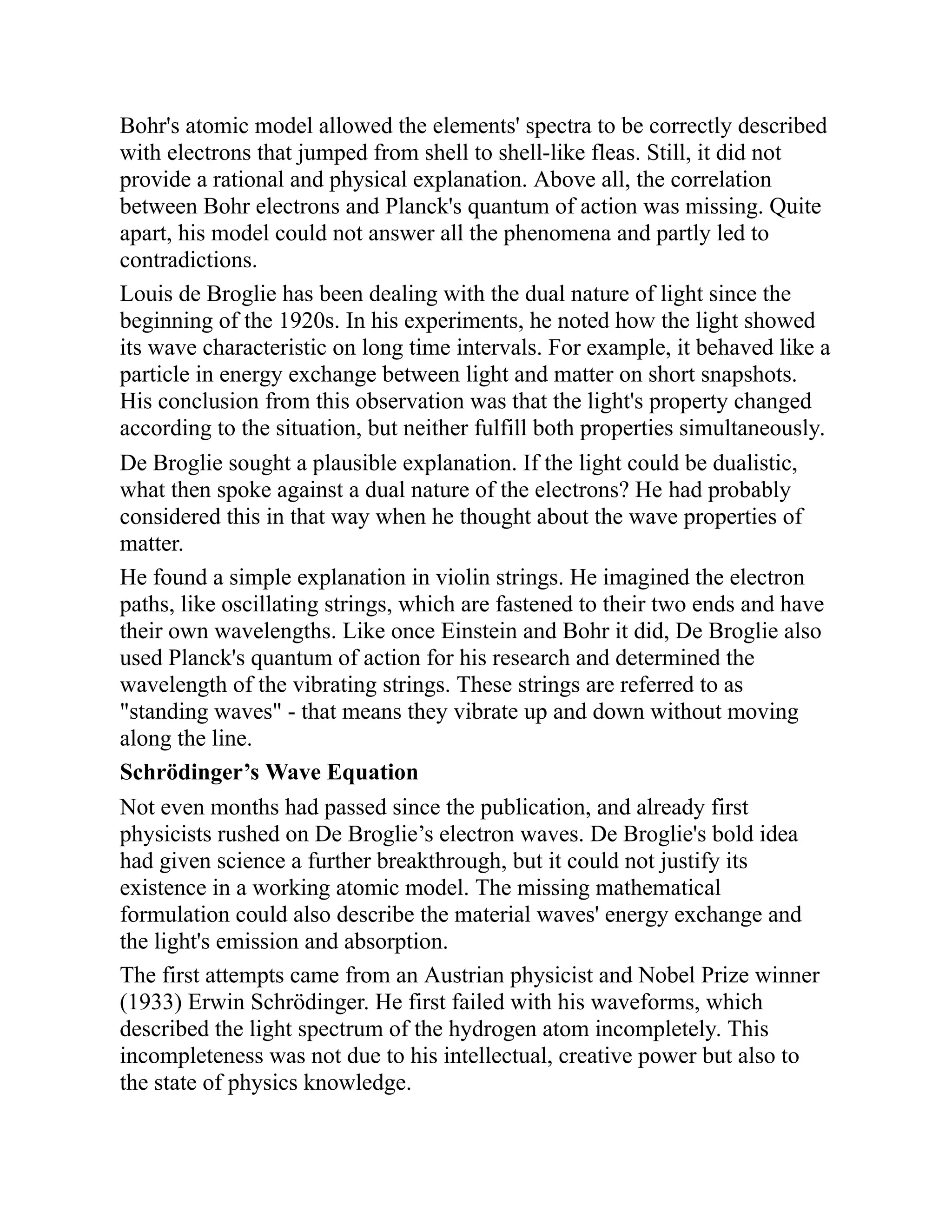 Bohr's atomic model allowed the elements' spectra to be correctly described
with electrons that jumped from shell to shell-like fleas. Still, it did not
provide a rational and physical explanation. Above all, the correlation
between Bohr electrons and Planck's quantum of action was missing. Quite
apart, his model could not answer all the phenomena and partly led to
contradictions.
Louis de Broglie has been dealing with the dual nature of light since the
beginning of the 1920s. In his experiments, he noted how the light showed
its wave characteristic on long time intervals. For example, it behaved like a
particle in energy exchange between light and matter on short snapshots.
His conclusion from this observation was that the light's property changed
according to the situation, but neither fulfill both properties simultaneously.
De Broglie sought a plausible explanation. If the light could be dualistic,
what then spoke against a dual nature of the electrons? He had probably
considered this in that way when he thought about the wave properties of
matter.
He found a simple explanation in violin strings. He imagined the electron
paths, like oscillating strings, which are fastened to their two ends and have
their own wavelengths. Like once Einstein and Bohr it did, De Broglie also
used Planck's quantum of action for his research and determined the
wavelength of the vibrating strings. These strings are referred to as
"standing waves" - that means they vibrate up and down without moving
along the line.
Schrödinger’s Wave Equation
Not even months had passed since the publication, and already first
physicists rushed on De Broglie’s electron waves. De Broglie's bold idea
had given science a further breakthrough, but it could not justify its
existence in a working atomic model. The missing mathematical
formulation could also describe the material waves' energy exchange and
the light's emission and absorption.
The first attempts came from an Austrian physicist and Nobel Prize winner
(1933) Erwin Schrödinger. He first failed with his waveforms, which
described the light spectrum of the hydrogen atom incompletely. This
incompleteness was not due to his intellectual, creative power but also to
the state of physics knowledge.
 