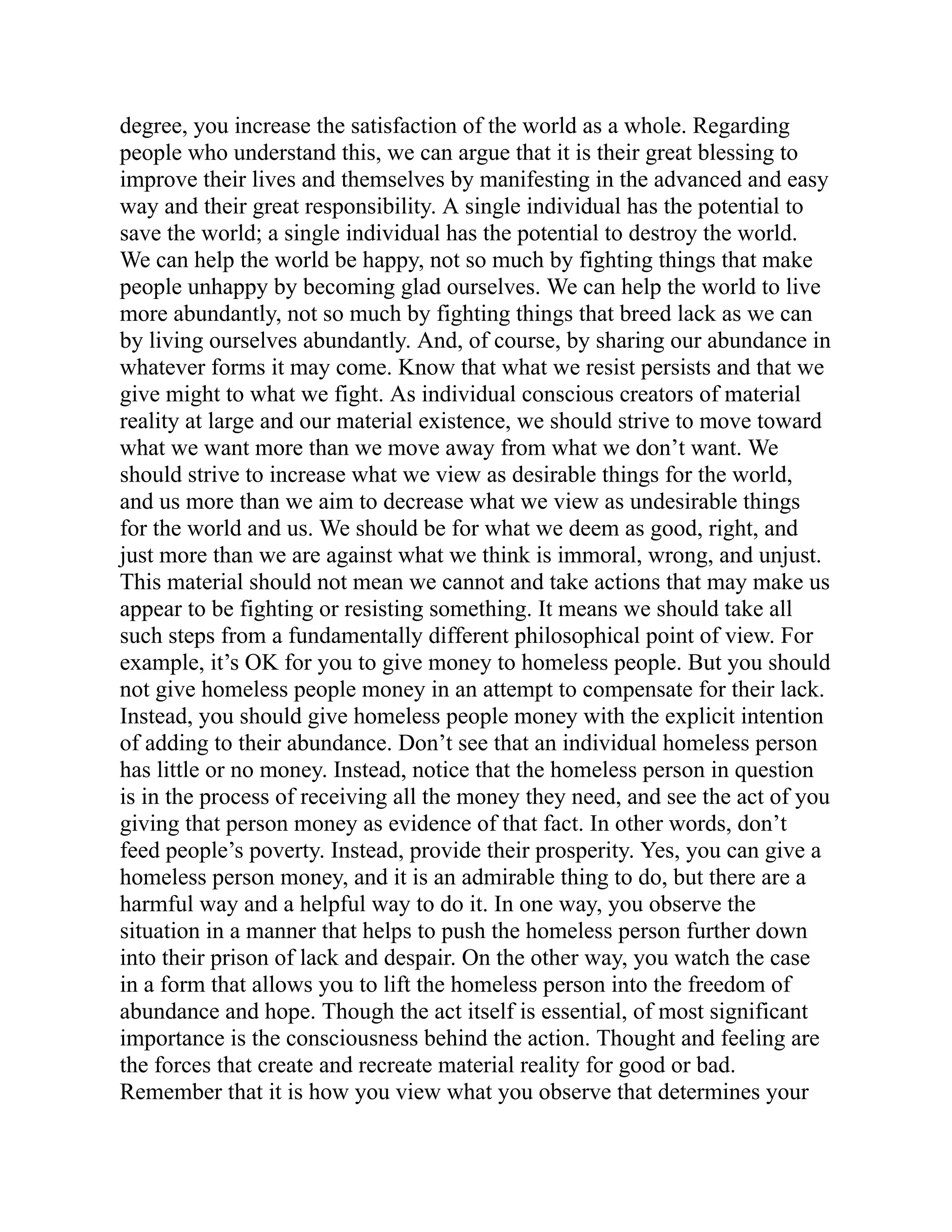 degree, you increase the satisfaction of the world as a whole. Regarding
people who understand this, we can argue that it is their great blessing to
improve their lives and themselves by manifesting in the advanced and easy
way and their great responsibility. A single individual has the potential to
save the world; a single individual has the potential to destroy the world.
We can help the world be happy, not so much by fighting things that make
people unhappy by becoming glad ourselves. We can help the world to live
more abundantly, not so much by fighting things that breed lack as we can
by living ourselves abundantly. And, of course, by sharing our abundance in
whatever forms it may come. Know that what we resist persists and that we
give might to what we fight. As individual conscious creators of material
reality at large and our material existence, we should strive to move toward
what we want more than we move away from what we don’t want. We
should strive to increase what we view as desirable things for the world,
and us more than we aim to decrease what we view as undesirable things
for the world and us. We should be for what we deem as good, right, and
just more than we are against what we think is immoral, wrong, and unjust.
This material should not mean we cannot and take actions that may make us
appear to be fighting or resisting something. It means we should take all
such steps from a fundamentally different philosophical point of view. For
example, it’s OK for you to give money to homeless people. But you should
not give homeless people money in an attempt to compensate for their lack.
Instead, you should give homeless people money with the explicit intention
of adding to their abundance. Don’t see that an individual homeless person
has little or no money. Instead, notice that the homeless person in question
is in the process of receiving all the money they need, and see the act of you
giving that person money as evidence of that fact. In other words, don’t
feed people’s poverty. Instead, provide their prosperity. Yes, you can give a
homeless person money, and it is an admirable thing to do, but there are a
harmful way and a helpful way to do it. In one way, you observe the
situation in a manner that helps to push the homeless person further down
into their prison of lack and despair. On the other way, you watch the case
in a form that allows you to lift the homeless person into the freedom of
abundance and hope. Though the act itself is essential, of most significant
importance is the consciousness behind the action. Thought and feeling are
the forces that create and recreate material reality for good or bad.
Remember that it is how you view what you observe that determines your
 
