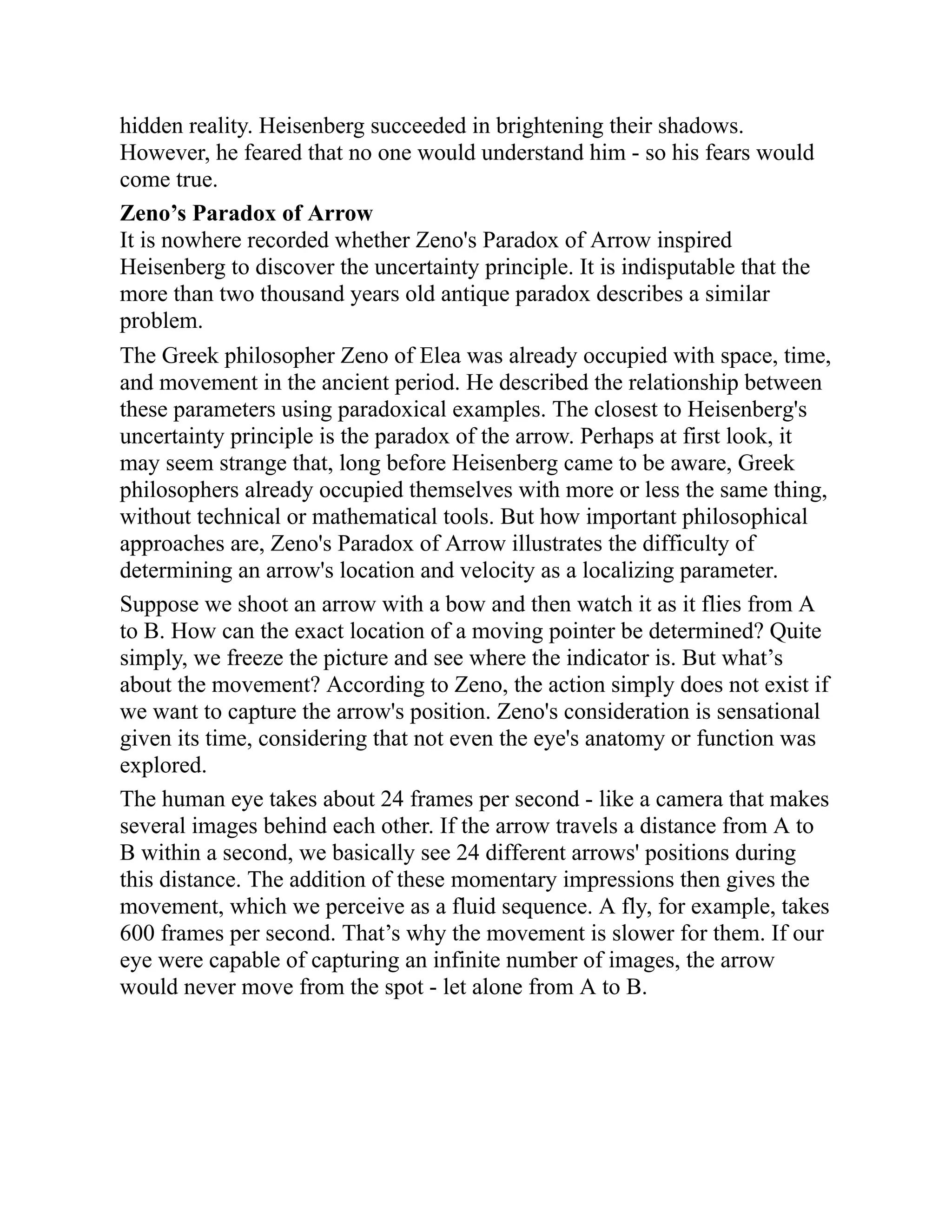 hidden reality. Heisenberg succeeded in brightening their shadows.
However, he feared that no one would understand him - so his fears would
come true.
Zeno’s Paradox of Arrow
It is nowhere recorded whether Zeno's Paradox of Arrow inspired
Heisenberg to discover the uncertainty principle. It is indisputable that the
more than two thousand years old antique paradox describes a similar
problem.
The Greek philosopher Zeno of Elea was already occupied with space, time,
and movement in the ancient period. He described the relationship between
these parameters using paradoxical examples. The closest to Heisenberg's
uncertainty principle is the paradox of the arrow. Perhaps at first look, it
may seem strange that, long before Heisenberg came to be aware, Greek
philosophers already occupied themselves with more or less the same thing,
without technical or mathematical tools. But how important philosophical
approaches are, Zeno's Paradox of Arrow illustrates the difficulty of
determining an arrow's location and velocity as a localizing parameter.
Suppose we shoot an arrow with a bow and then watch it as it flies from A
to B. How can the exact location of a moving pointer be determined? Quite
simply, we freeze the picture and see where the indicator is. But what’s
about the movement? According to Zeno, the action simply does not exist if
we want to capture the arrow's position. Zeno's consideration is sensational
given its time, considering that not even the eye's anatomy or function was
explored.
The human eye takes about 24 frames per second - like a camera that makes
several images behind each other. If the arrow travels a distance from A to
B within a second, we basically see 24 different arrows' positions during
this distance. The addition of these momentary impressions then gives the
movement, which we perceive as a fluid sequence. A fly, for example, takes
600 frames per second. That’s why the movement is slower for them. If our
eye were capable of capturing an infinite number of images, the arrow
would never move from the spot - let alone from A to B.
 