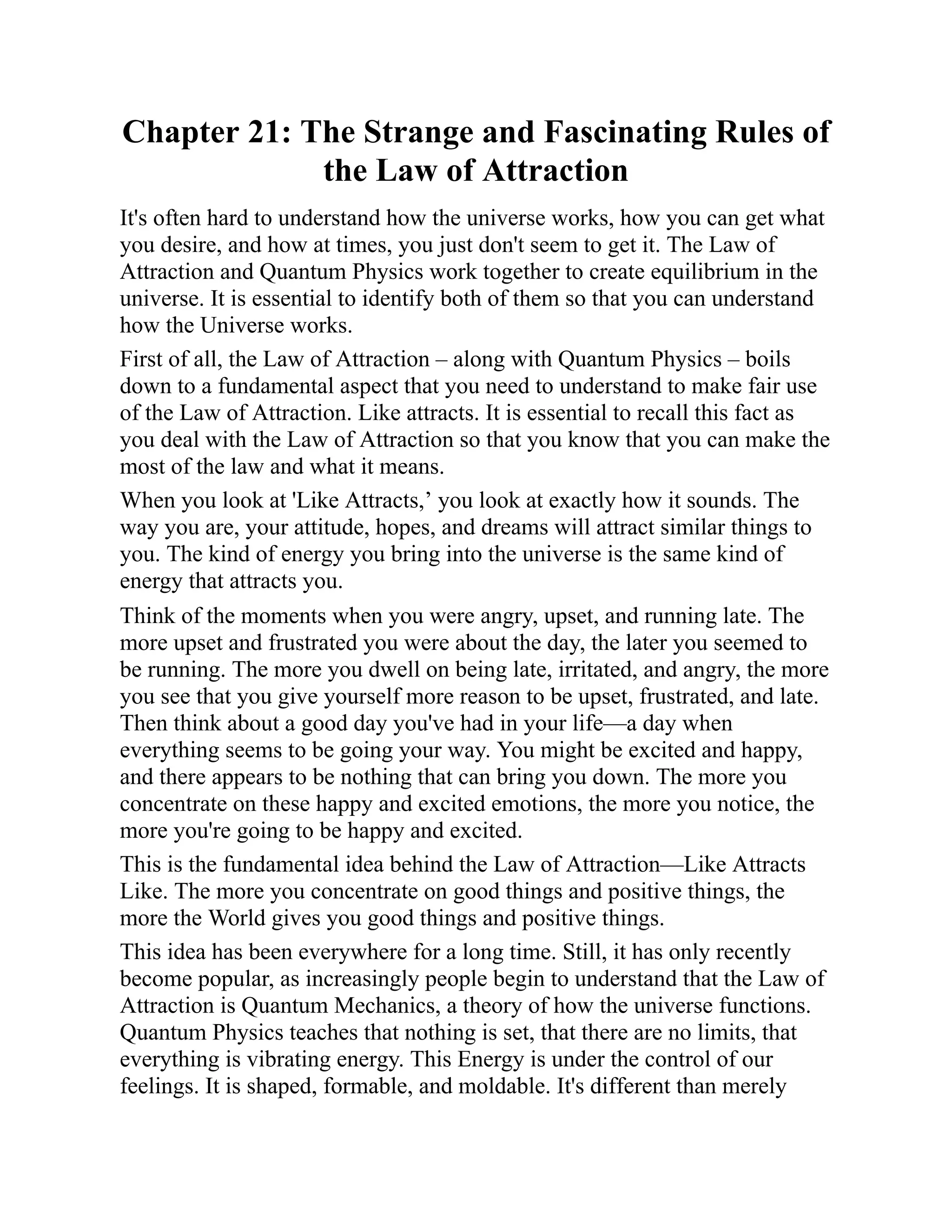 Chapter 21: The Strange and Fascinating Rules of
the Law of Attraction
It's often hard to understand how the universe works, how you can get what
you desire, and how at times, you just don't seem to get it. The Law of
Attraction and Quantum Physics work together to create equilibrium in the
universe. It is essential to identify both of them so that you can understand
how the Universe works.
First of all, the Law of Attraction – along with Quantum Physics – boils
down to a fundamental aspect that you need to understand to make fair use
of the Law of Attraction. Like attracts. It is essential to recall this fact as
you deal with the Law of Attraction so that you know that you can make the
most of the law and what it means.
When you look at 'Like Attracts,’ you look at exactly how it sounds. The
way you are, your attitude, hopes, and dreams will attract similar things to
you. The kind of energy you bring into the universe is the same kind of
energy that attracts you.
Think of the moments when you were angry, upset, and running late. The
more upset and frustrated you were about the day, the later you seemed to
be running. The more you dwell on being late, irritated, and angry, the more
you see that you give yourself more reason to be upset, frustrated, and late.
Then think about a good day you've had in your life—a day when
everything seems to be going your way. You might be excited and happy,
and there appears to be nothing that can bring you down. The more you
concentrate on these happy and excited emotions, the more you notice, the
more you're going to be happy and excited.
This is the fundamental idea behind the Law of Attraction—Like Attracts
Like. The more you concentrate on good things and positive things, the
more the World gives you good things and positive things.
This idea has been everywhere for a long time. Still, it has only recently
become popular, as increasingly people begin to understand that the Law of
Attraction is Quantum Mechanics, a theory of how the universe functions.
Quantum Physics teaches that nothing is set, that there are no limits, that
everything is vibrating energy. This Energy is under the control of our
feelings. It is shaped, formable, and moldable. It's different than merely
 