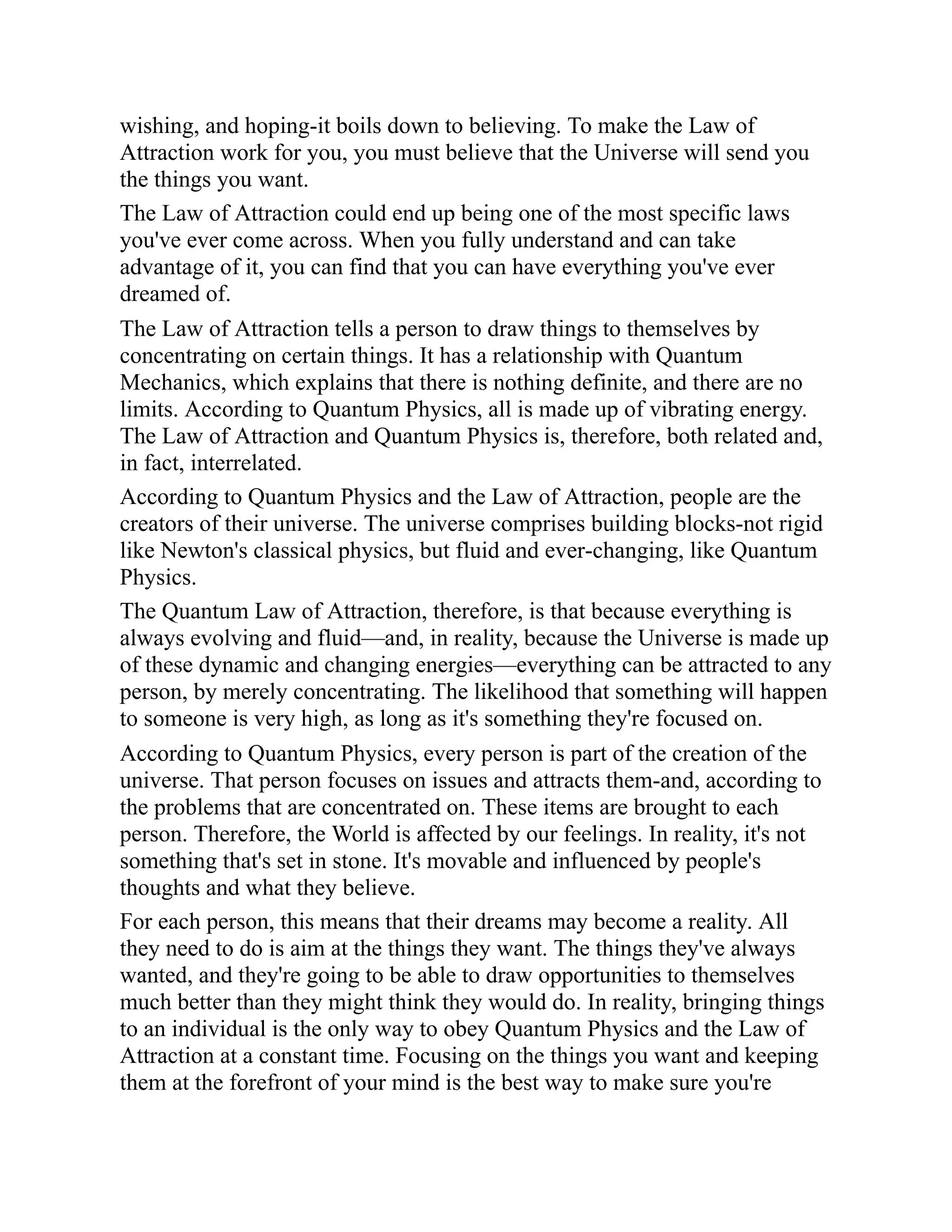 wishing, and hoping-it boils down to believing. To make the Law of
Attraction work for you, you must believe that the Universe will send you
the things you want.
The Law of Attraction could end up being one of the most specific laws
you've ever come across. When you fully understand and can take
advantage of it, you can find that you can have everything you've ever
dreamed of.
The Law of Attraction tells a person to draw things to themselves by
concentrating on certain things. It has a relationship with Quantum
Mechanics, which explains that there is nothing definite, and there are no
limits. According to Quantum Physics, all is made up of vibrating energy.
The Law of Attraction and Quantum Physics is, therefore, both related and,
in fact, interrelated.
According to Quantum Physics and the Law of Attraction, people are the
creators of their universe. The universe comprises building blocks-not rigid
like Newton's classical physics, but fluid and ever-changing, like Quantum
Physics.
The Quantum Law of Attraction, therefore, is that because everything is
always evolving and fluid—and, in reality, because the Universe is made up
of these dynamic and changing energies—everything can be attracted to any
person, by merely concentrating. The likelihood that something will happen
to someone is very high, as long as it's something they're focused on.
According to Quantum Physics, every person is part of the creation of the
universe. That person focuses on issues and attracts them-and, according to
the problems that are concentrated on. These items are brought to each
person. Therefore, the World is affected by our feelings. In reality, it's not
something that's set in stone. It's movable and influenced by people's
thoughts and what they believe.
For each person, this means that their dreams may become a reality. All
they need to do is aim at the things they want. The things they've always
wanted, and they're going to be able to draw opportunities to themselves
much better than they might think they would do. In reality, bringing things
to an individual is the only way to obey Quantum Physics and the Law of
Attraction at a constant time. Focusing on the things you want and keeping
them at the forefront of your mind is the best way to make sure you're
 