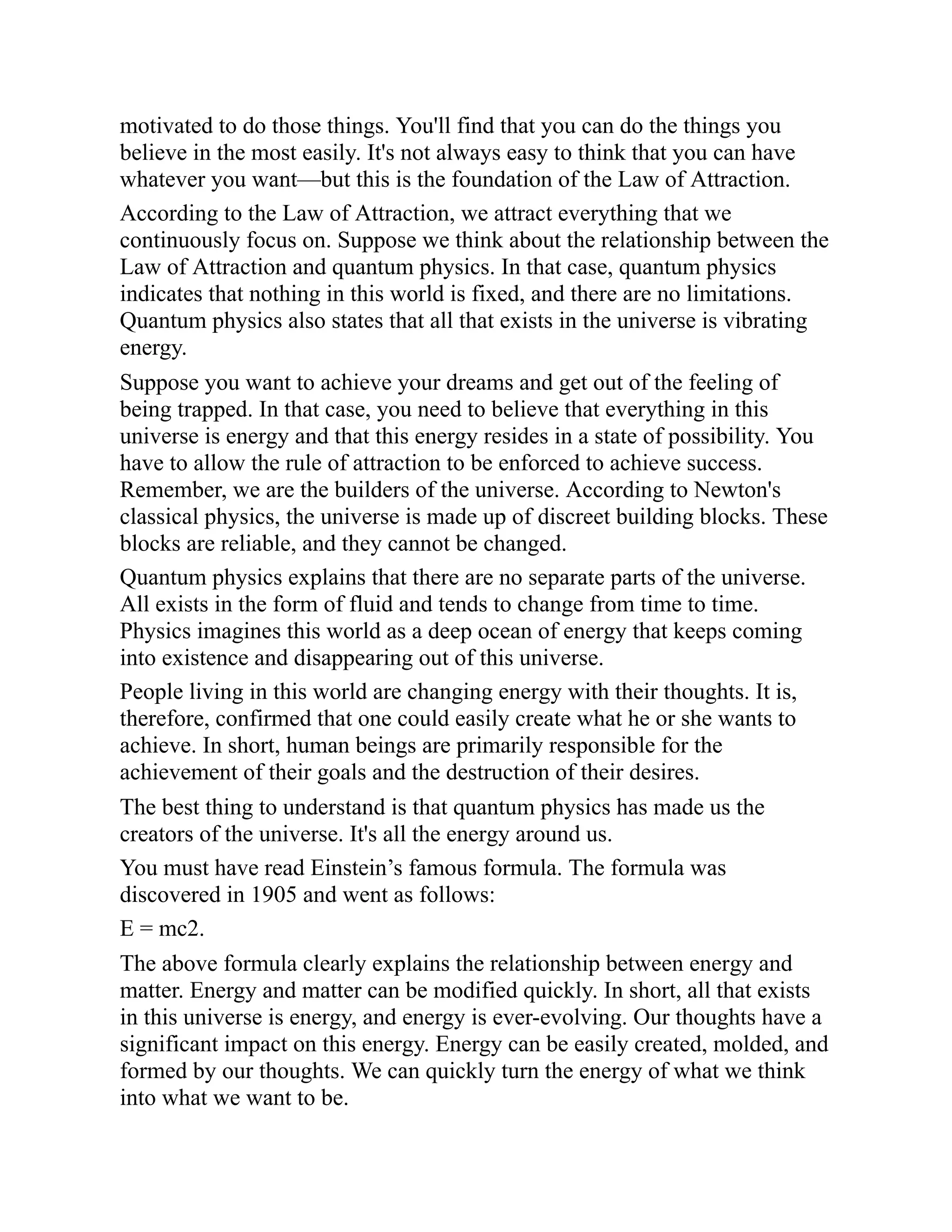 motivated to do those things. You'll find that you can do the things you
believe in the most easily. It's not always easy to think that you can have
whatever you want—but this is the foundation of the Law of Attraction.
According to the Law of Attraction, we attract everything that we
continuously focus on. Suppose we think about the relationship between the
Law of Attraction and quantum physics. In that case, quantum physics
indicates that nothing in this world is fixed, and there are no limitations.
Quantum physics also states that all that exists in the universe is vibrating
energy.
Suppose you want to achieve your dreams and get out of the feeling of
being trapped. In that case, you need to believe that everything in this
universe is energy and that this energy resides in a state of possibility. You
have to allow the rule of attraction to be enforced to achieve success.
Remember, we are the builders of the universe. According to Newton's
classical physics, the universe is made up of discreet building blocks. These
blocks are reliable, and they cannot be changed.
Quantum physics explains that there are no separate parts of the universe.
All exists in the form of fluid and tends to change from time to time.
Physics imagines this world as a deep ocean of energy that keeps coming
into existence and disappearing out of this universe.
People living in this world are changing energy with their thoughts. It is,
therefore, confirmed that one could easily create what he or she wants to
achieve. In short, human beings are primarily responsible for the
achievement of their goals and the destruction of their desires.
The best thing to understand is that quantum physics has made us the
creators of the universe. It's all the energy around us.
You must have read Einstein’s famous formula. The formula was
discovered in 1905 and went as follows:
E = mc2.
The above formula clearly explains the relationship between energy and
matter. Energy and matter can be modified quickly. In short, all that exists
in this universe is energy, and energy is ever-evolving. Our thoughts have a
significant impact on this energy. Energy can be easily created, molded, and
formed by our thoughts. We can quickly turn the energy of what we think
into what we want to be.
 