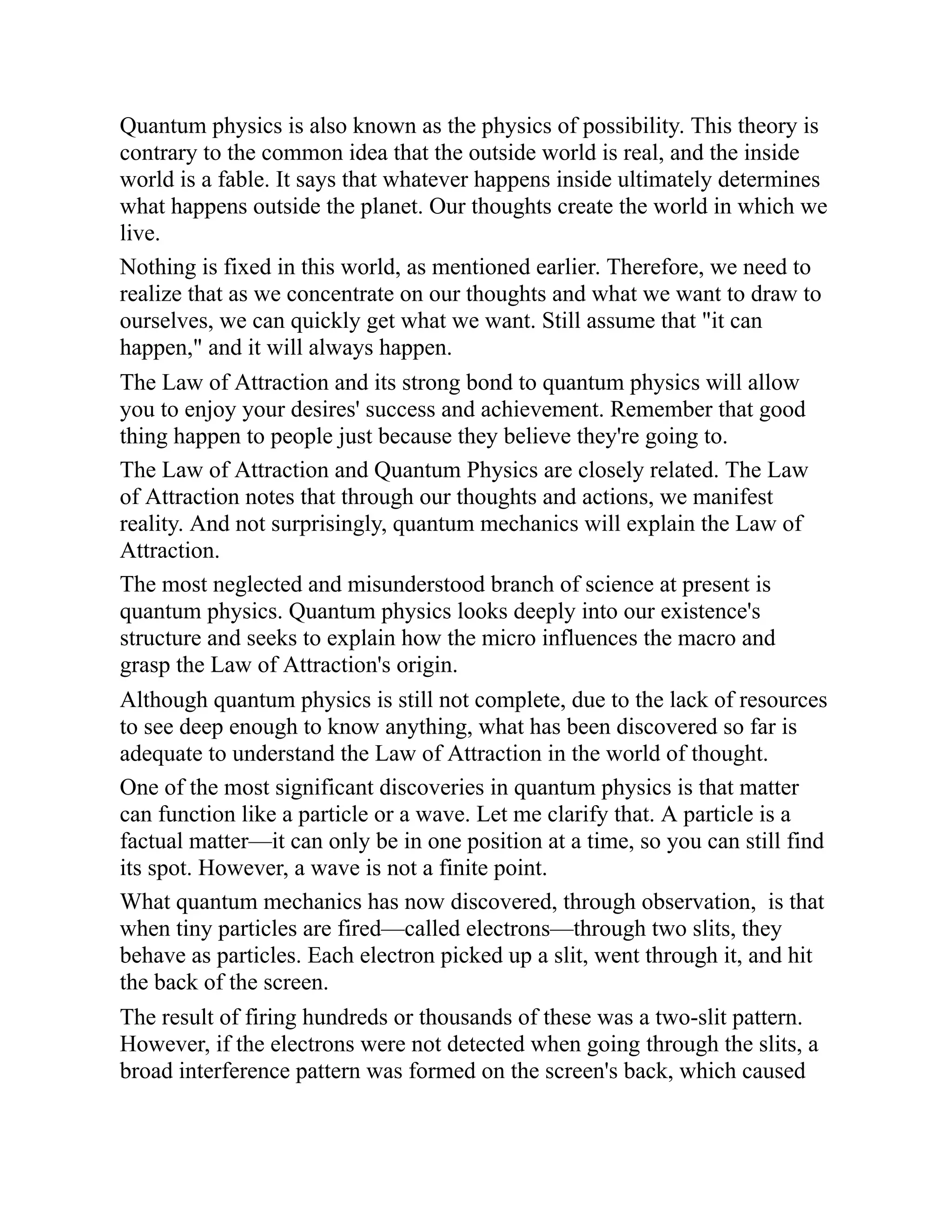 Quantum physics is also known as the physics of possibility. This theory is
contrary to the common idea that the outside world is real, and the inside
world is a fable. It says that whatever happens inside ultimately determines
what happens outside the planet. Our thoughts create the world in which we
live.
Nothing is fixed in this world, as mentioned earlier. Therefore, we need to
realize that as we concentrate on our thoughts and what we want to draw to
ourselves, we can quickly get what we want. Still assume that "it can
happen," and it will always happen.
The Law of Attraction and its strong bond to quantum physics will allow
you to enjoy your desires' success and achievement. Remember that good
thing happen to people just because they believe they're going to.
The Law of Attraction and Quantum Physics are closely related. The Law
of Attraction notes that through our thoughts and actions, we manifest
reality. And not surprisingly, quantum mechanics will explain the Law of
Attraction.
The most neglected and misunderstood branch of science at present is
quantum physics. Quantum physics looks deeply into our existence's
structure and seeks to explain how the micro influences the macro and
grasp the Law of Attraction's origin.
Although quantum physics is still not complete, due to the lack of resources
to see deep enough to know anything, what has been discovered so far is
adequate to understand the Law of Attraction in the world of thought.
One of the most significant discoveries in quantum physics is that matter
can function like a particle or a wave. Let me clarify that. A particle is a
factual matter—it can only be in one position at a time, so you can still find
its spot. However, a wave is not a finite point.
What quantum mechanics has now discovered, through observation, is that
when tiny particles are fired—called electrons—through two slits, they
behave as particles. Each electron picked up a slit, went through it, and hit
the back of the screen.
The result of firing hundreds or thousands of these was a two-slit pattern.
However, if the electrons were not detected when going through the slits, a
broad interference pattern was formed on the screen's back, which caused
 