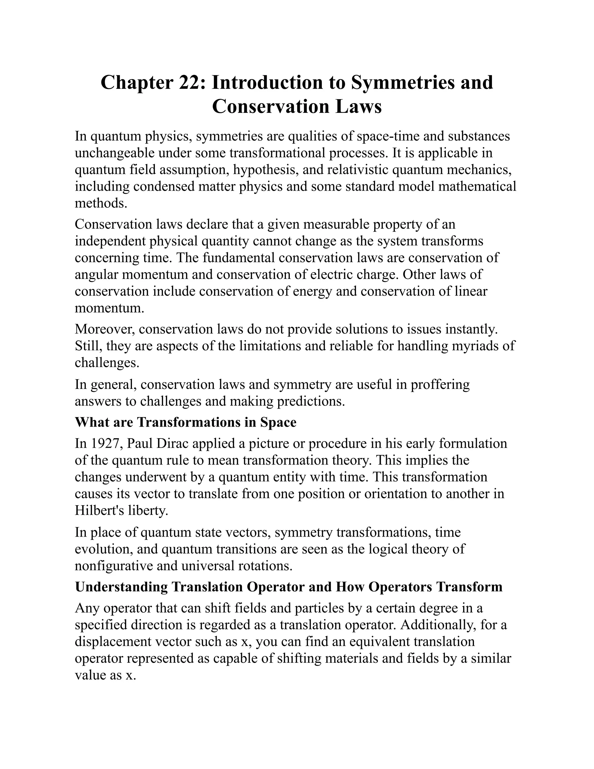 Chapter 22: Introduction to Symmetries and
Conservation Laws
In quantum physics, symmetries are qualities of space-time and substances
unchangeable under some transformational processes. It is applicable in
quantum field assumption, hypothesis, and relativistic quantum mechanics,
including condensed matter physics and some standard model mathematical
methods.
Conservation laws declare that a given measurable property of an
independent physical quantity cannot change as the system transforms
concerning time. The fundamental conservation laws are conservation of
angular momentum and conservation of electric charge. Other laws of
conservation include conservation of energy and conservation of linear
momentum.
Moreover, conservation laws do not provide solutions to issues instantly.
Still, they are aspects of the limitations and reliable for handling myriads of
challenges.
In general, conservation laws and symmetry are useful in proffering
answers to challenges and making predictions.
What are Transformations in Space
In 1927, Paul Dirac applied a picture or procedure in his early formulation
of the quantum rule to mean transformation theory. This implies the
changes underwent by a quantum entity with time. This transformation
causes its vector to translate from one position or orientation to another in
Hilbert's liberty.
In place of quantum state vectors, symmetry transformations, time
evolution, and quantum transitions are seen as the logical theory of
nonfigurative and universal rotations.
Understanding Translation Operator and How Operators Transform
Any operator that can shift fields and particles by a certain degree in a
specified direction is regarded as a translation operator. Additionally, for a
displacement vector such as x, you can find an equivalent translation
operator represented as capable of shifting materials and fields by a similar
value as x.
 