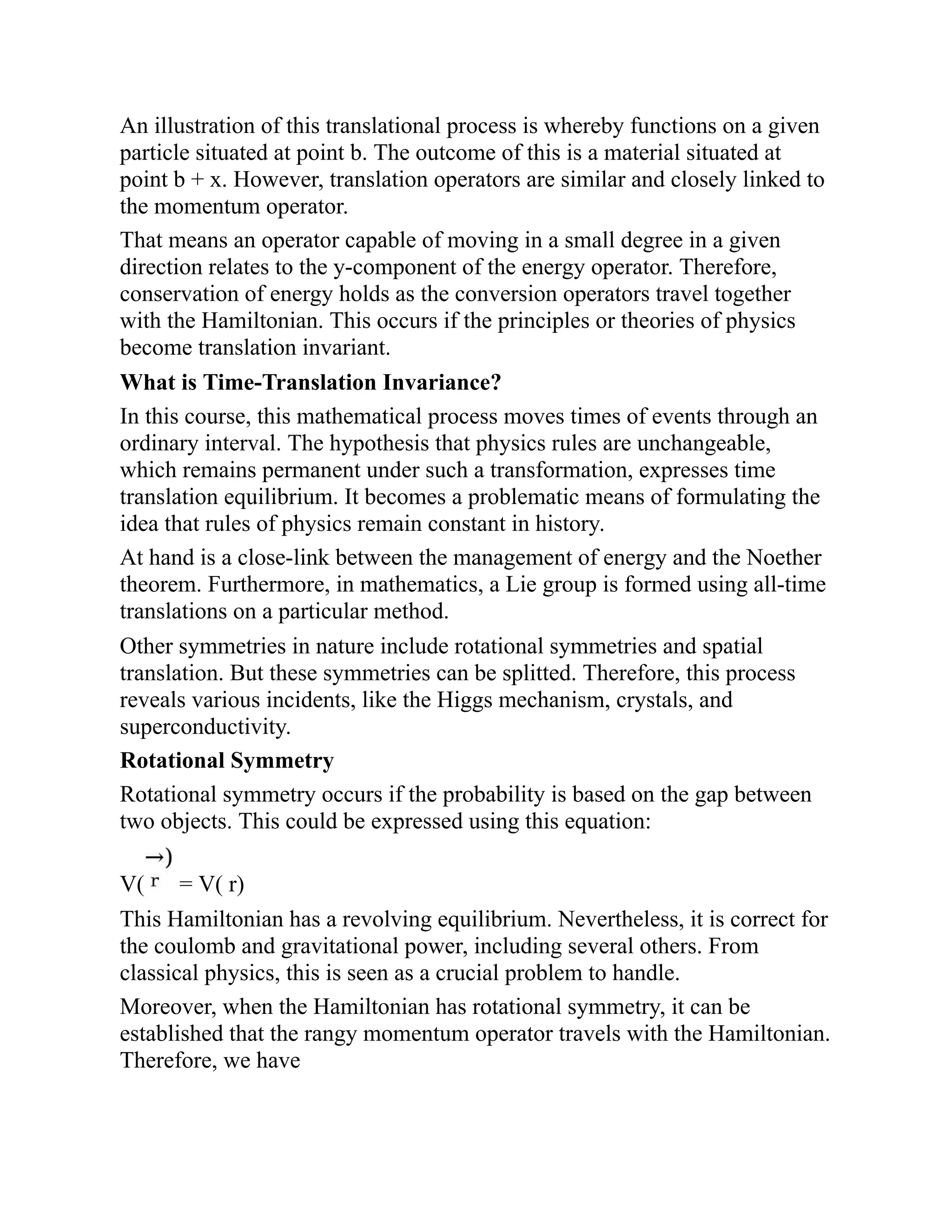 An illustration of this translational process is whereby functions on a given
particle situated at point b. The outcome of this is a material situated at
point b + x. However, translation operators are similar and closely linked to
the momentum operator.
That means an operator capable of moving in a small degree in a given
direction relates to the y-component of the energy operator. Therefore,
conservation of energy holds as the conversion operators travel together
with the Hamiltonian. This occurs if the principles or theories of physics
become translation invariant.
What is Time-Translation Invariance?
In this course, this mathematical process moves times of events through an
ordinary interval. The hypothesis that physics rules are unchangeable,
which remains permanent under such a transformation, expresses time
translation equilibrium. It becomes a problematic means of formulating the
idea that rules of physics remain constant in history.
At hand is a close-link between the management of energy and the Noether
theorem. Furthermore, in mathematics, a Lie group is formed using all-time
translations on a particular method.
Other symmetries in nature include rotational symmetries and spatial
translation. But these symmetries can be splitted. Therefore, this process
reveals various incidents, like the Higgs mechanism, crystals, and
superconductivity.
Rotational Symmetry
Rotational symmetry occurs if the probability is based on the gap between
two objects. This could be expressed using this equation:
V( = V( r)
This Hamiltonian has a revolving equilibrium. Nevertheless, it is correct for
the coulomb and gravitational power, including several others. From
classical physics, this is seen as a crucial problem to handle.
Moreover, when the Hamiltonian has rotational symmetry, it can be
established that the rangy momentum operator travels with the Hamiltonian.
Therefore, we have
 
