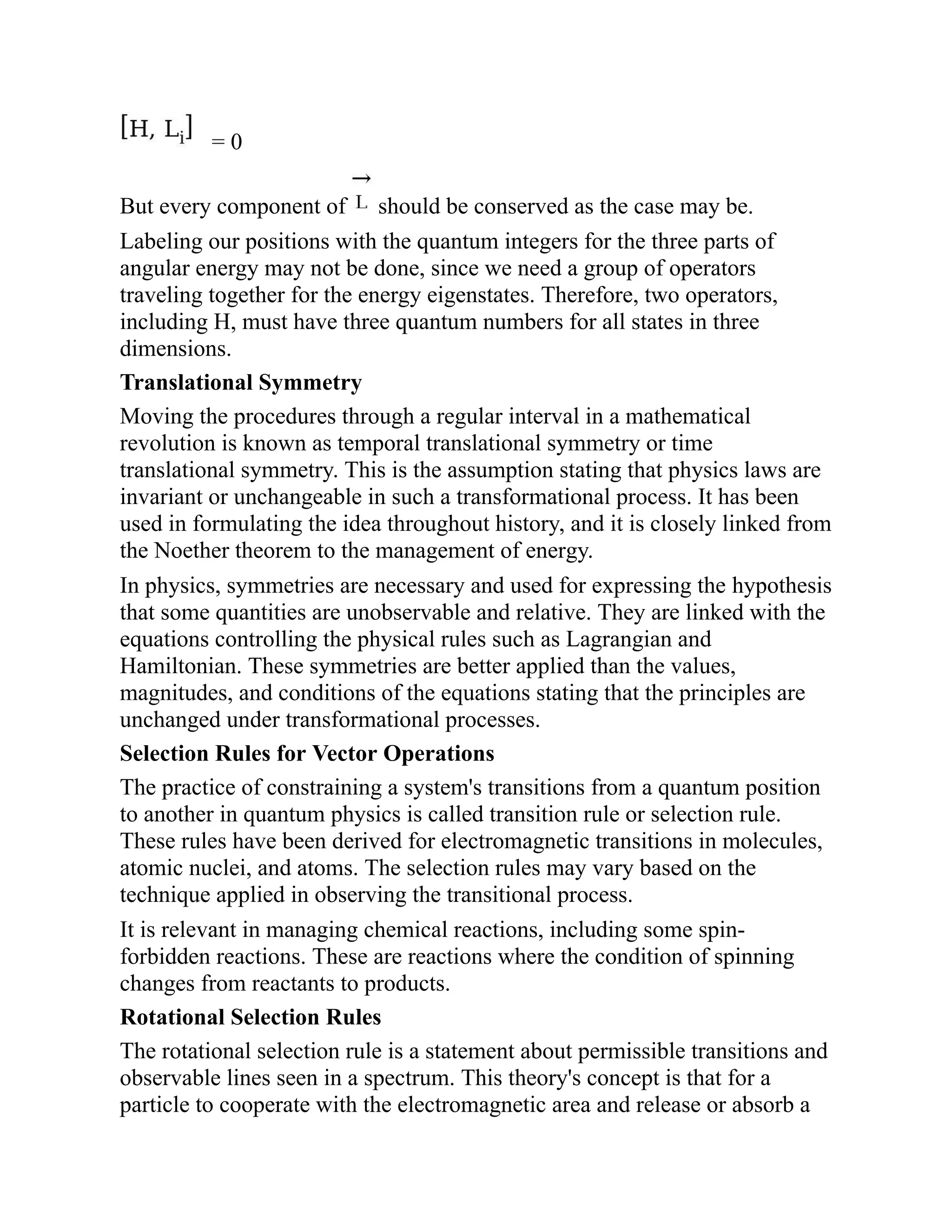 = 0
But every component of should be conserved as the case may be.
Labeling our positions with the quantum integers for the three parts of
angular energy may not be done, since we need a group of operators
traveling together for the energy eigenstates. Therefore, two operators,
including H, must have three quantum numbers for all states in three
dimensions.
Translational Symmetry
Moving the procedures through a regular interval in a mathematical
revolution is known as temporal translational symmetry or time
translational symmetry. This is the assumption stating that physics laws are
invariant or unchangeable in such a transformational process. It has been
used in formulating the idea throughout history, and it is closely linked from
the Noether theorem to the management of energy.
In physics, symmetries are necessary and used for expressing the hypothesis
that some quantities are unobservable and relative. They are linked with the
equations controlling the physical rules such as Lagrangian and
Hamiltonian. These symmetries are better applied than the values,
magnitudes, and conditions of the equations stating that the principles are
unchanged under transformational processes.
Selection Rules for Vector Operations
The practice of constraining a system's transitions from a quantum position
to another in quantum physics is called transition rule or selection rule.
These rules have been derived for electromagnetic transitions in molecules,
atomic nuclei, and atoms. The selection rules may vary based on the
technique applied in observing the transitional process.
It is relevant in managing chemical reactions, including some spin-
forbidden reactions. These are reactions where the condition of spinning
changes from reactants to products.
Rotational Selection Rules
The rotational selection rule is a statement about permissible transitions and
observable lines seen in a spectrum. This theory's concept is that for a
particle to cooperate with the electromagnetic area and release or absorb a
 