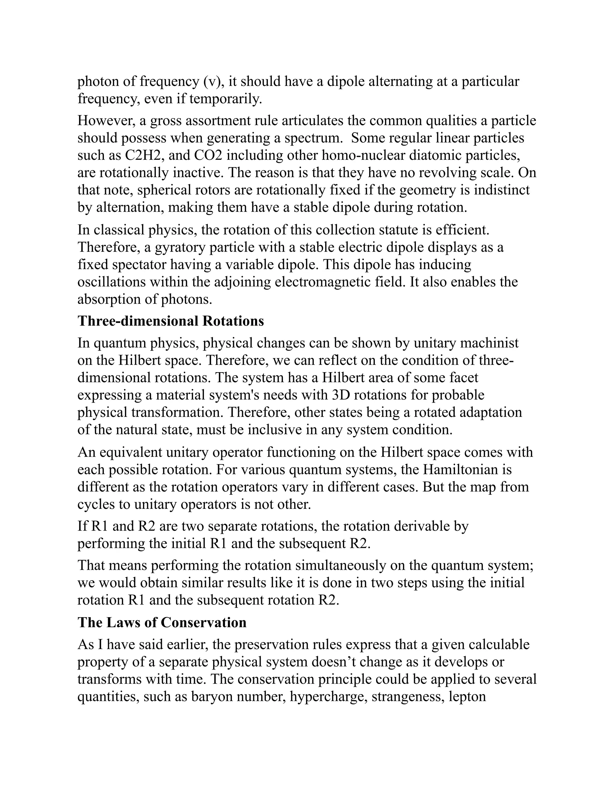 photon of frequency (v), it should have a dipole alternating at a particular
frequency, even if temporarily.
However, a gross assortment rule articulates the common qualities a particle
should possess when generating a spectrum. Some regular linear particles
such as C2H2, and CO2 including other homo-nuclear diatomic particles,
are rotationally inactive. The reason is that they have no revolving scale. On
that note, spherical rotors are rotationally fixed if the geometry is indistinct
by alternation, making them have a stable dipole during rotation.
In classical physics, the rotation of this collection statute is efficient.
Therefore, a gyratory particle with a stable electric dipole displays as a
fixed spectator having a variable dipole. This dipole has inducing
oscillations within the adjoining electromagnetic field. It also enables the
absorption of photons.
Three-dimensional Rotations
In quantum physics, physical changes can be shown by unitary machinist
on the Hilbert space. Therefore, we can reflect on the condition of three-
dimensional rotations. The system has a Hilbert area of some facet
expressing a material system's needs with 3D rotations for probable
physical transformation. Therefore, other states being a rotated adaptation
of the natural state, must be inclusive in any system condition.
An equivalent unitary operator functioning on the Hilbert space comes with
each possible rotation. For various quantum systems, the Hamiltonian is
different as the rotation operators vary in different cases. But the map from
cycles to unitary operators is not other.
If R1 and R2 are two separate rotations, the rotation derivable by
performing the initial R1 and the subsequent R2.
That means performing the rotation simultaneously on the quantum system;
we would obtain similar results like it is done in two steps using the initial
rotation R1 and the subsequent rotation R2.
The Laws of Conservation
As I have said earlier, the preservation rules express that a given calculable
property of a separate physical system doesn’t change as it develops or
transforms with time. The conservation principle could be applied to several
quantities, such as baryon number, hypercharge, strangeness, lepton
 