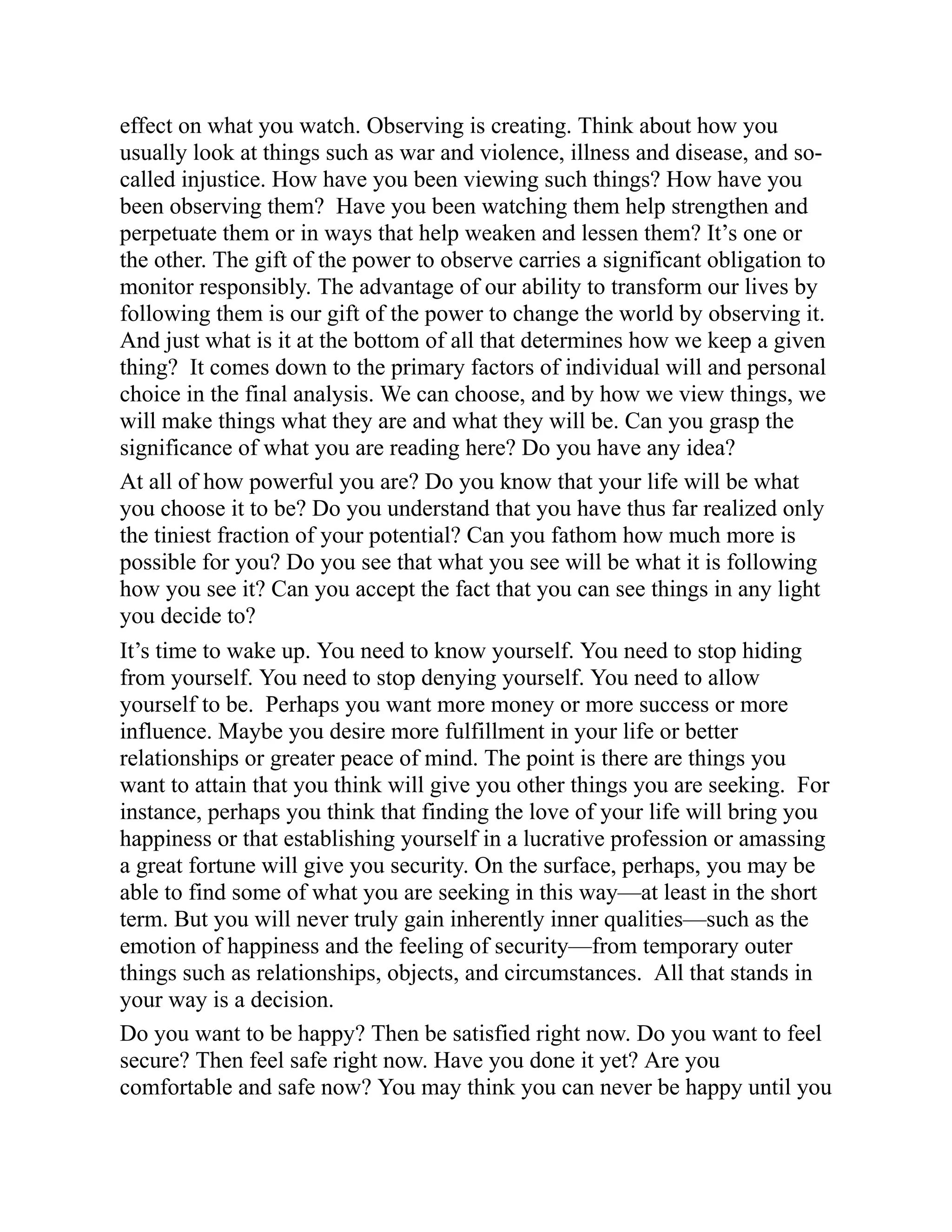 effect on what you watch. Observing is creating. Think about how you
usually look at things such as war and violence, illness and disease, and so-
called injustice. How have you been viewing such things? How have you
been observing them? Have you been watching them help strengthen and
perpetuate them or in ways that help weaken and lessen them? It’s one or
the other. The gift of the power to observe carries a significant obligation to
monitor responsibly. The advantage of our ability to transform our lives by
following them is our gift of the power to change the world by observing it.
And just what is it at the bottom of all that determines how we keep a given
thing? It comes down to the primary factors of individual will and personal
choice in the final analysis. We can choose, and by how we view things, we
will make things what they are and what they will be. Can you grasp the
significance of what you are reading here? Do you have any idea?
At all of how powerful you are? Do you know that your life will be what
you choose it to be? Do you understand that you have thus far realized only
the tiniest fraction of your potential? Can you fathom how much more is
possible for you? Do you see that what you see will be what it is following
how you see it? Can you accept the fact that you can see things in any light
you decide to?
It’s time to wake up. You need to know yourself. You need to stop hiding
from yourself. You need to stop denying yourself. You need to allow
yourself to be. Perhaps you want more money or more success or more
influence. Maybe you desire more fulfillment in your life or better
relationships or greater peace of mind. The point is there are things you
want to attain that you think will give you other things you are seeking. For
instance, perhaps you think that finding the love of your life will bring you
happiness or that establishing yourself in a lucrative profession or amassing
a great fortune will give you security. On the surface, perhaps, you may be
able to find some of what you are seeking in this way—at least in the short
term. But you will never truly gain inherently inner qualities—such as the
emotion of happiness and the feeling of security—from temporary outer
things such as relationships, objects, and circumstances. All that stands in
your way is a decision.
Do you want to be happy? Then be satisfied right now. Do you want to feel
secure? Then feel safe right now. Have you done it yet? Are you
comfortable and safe now? You may think you can never be happy until you
 
