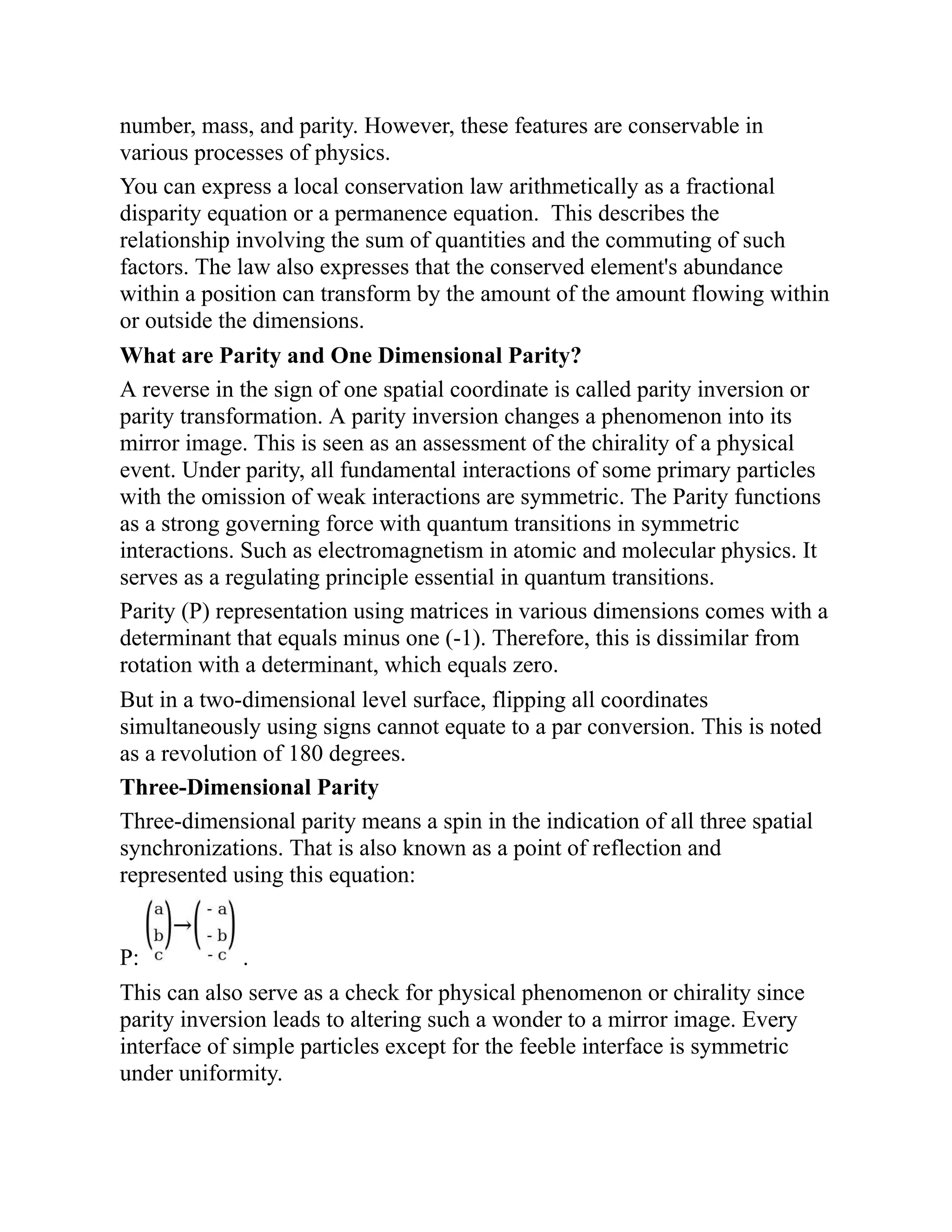number, mass, and parity. However, these features are conservable in
various processes of physics.
You can express a local conservation law arithmetically as a fractional
disparity equation or a permanence equation. This describes the
relationship involving the sum of quantities and the commuting of such
factors. The law also expresses that the conserved element's abundance
within a position can transform by the amount of the amount flowing within
or outside the dimensions.
What are Parity and One Dimensional Parity?
A reverse in the sign of one spatial coordinate is called parity inversion or
parity transformation. A parity inversion changes a phenomenon into its
mirror image. This is seen as an assessment of the chirality of a physical
event. Under parity, all fundamental interactions of some primary particles
with the omission of weak interactions are symmetric. The Parity functions
as a strong governing force with quantum transitions in symmetric
interactions. Such as electromagnetism in atomic and molecular physics. It
serves as a regulating principle essential in quantum transitions.
Parity (P) representation using matrices in various dimensions comes with a
determinant that equals minus one (-1). Therefore, this is dissimilar from
rotation with a determinant, which equals zero.
But in a two-dimensional level surface, flipping all coordinates
simultaneously using signs cannot equate to a par conversion. This is noted
as a revolution of 180 degrees.
Three-Dimensional Parity
Three-dimensional parity means a spin in the indication of all three spatial
synchronizations. That is also known as a point of reflection and
represented using this equation:
P: .
This can also serve as a check for physical phenomenon or chirality since
parity inversion leads to altering such a wonder to a mirror image. Every
interface of simple particles except for the feeble interface is symmetric
under uniformity.
 