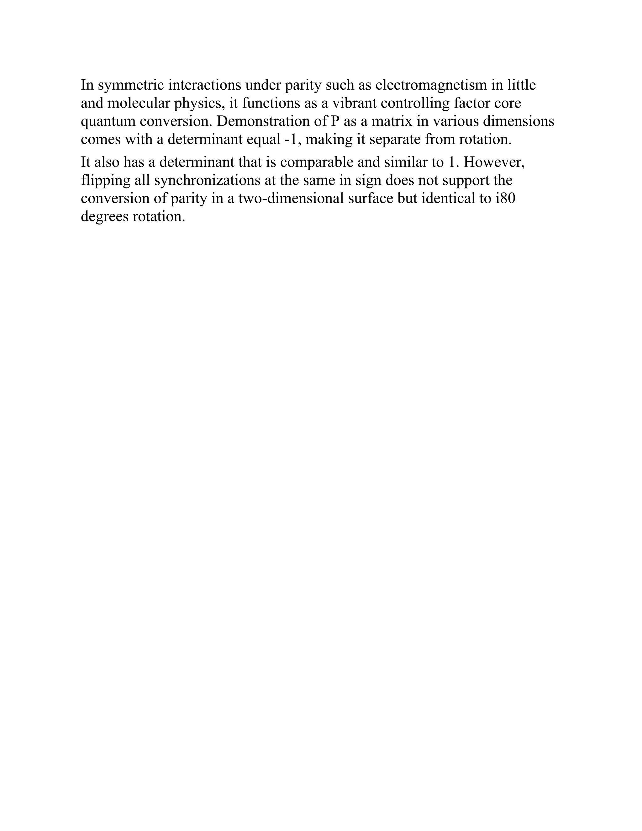 In symmetric interactions under parity such as electromagnetism in little
and molecular physics, it functions as a vibrant controlling factor core
quantum conversion. Demonstration of P as a matrix in various dimensions
comes with a determinant equal -1, making it separate from rotation.
It also has a determinant that is comparable and similar to 1. However,
flipping all synchronizations at the same in sign does not support the
conversion of parity in a two-dimensional surface but identical to i80
degrees rotation.
 