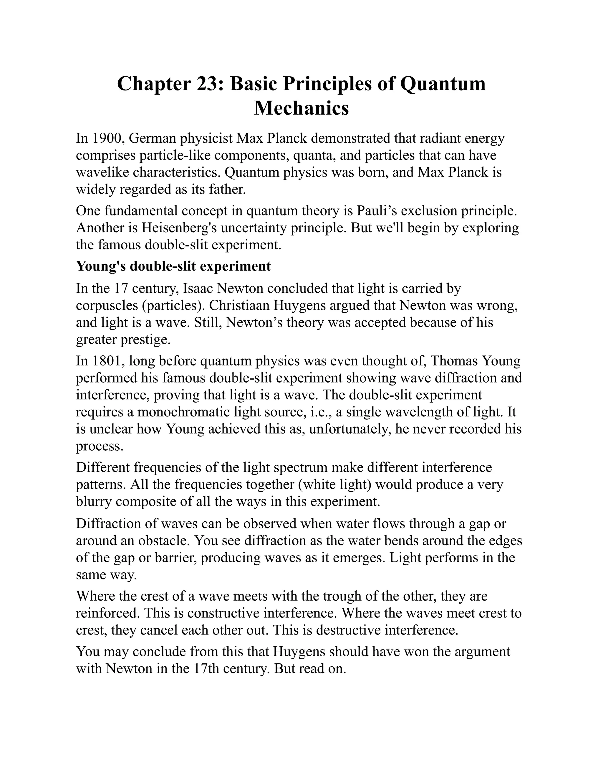 Chapter 23: Basic Principles of Quantum
Mechanics
In 1900, German physicist Max Planck demonstrated that radiant energy
comprises particle-like components, quanta, and particles that can have
wavelike characteristics. Quantum physics was born, and Max Planck is
widely regarded as its father.
One fundamental concept in quantum theory is Pauli’s exclusion principle.
Another is Heisenberg's uncertainty principle. But we'll begin by exploring
the famous double-slit experiment.
Young's double-slit experiment
In the 17 century, Isaac Newton concluded that light is carried by
corpuscles (particles). Christiaan Huygens argued that Newton was wrong,
and light is a wave. Still, Newton’s theory was accepted because of his
greater prestige.
In 1801, long before quantum physics was even thought of, Thomas Young
performed his famous double-slit experiment showing wave diffraction and
interference, proving that light is a wave. The double-slit experiment
requires a monochromatic light source, i.e., a single wavelength of light. It
is unclear how Young achieved this as, unfortunately, he never recorded his
process.
Different frequencies of the light spectrum make different interference
patterns. All the frequencies together (white light) would produce a very
blurry composite of all the ways in this experiment.
Diffraction of waves can be observed when water flows through a gap or
around an obstacle. You see diffraction as the water bends around the edges
of the gap or barrier, producing waves as it emerges. Light performs in the
same way.
Where the crest of a wave meets with the trough of the other, they are
reinforced. This is constructive interference. Where the waves meet crest to
crest, they cancel each other out. This is destructive interference.
You may conclude from this that Huygens should have won the argument
with Newton in the 17th century. But read on.
 