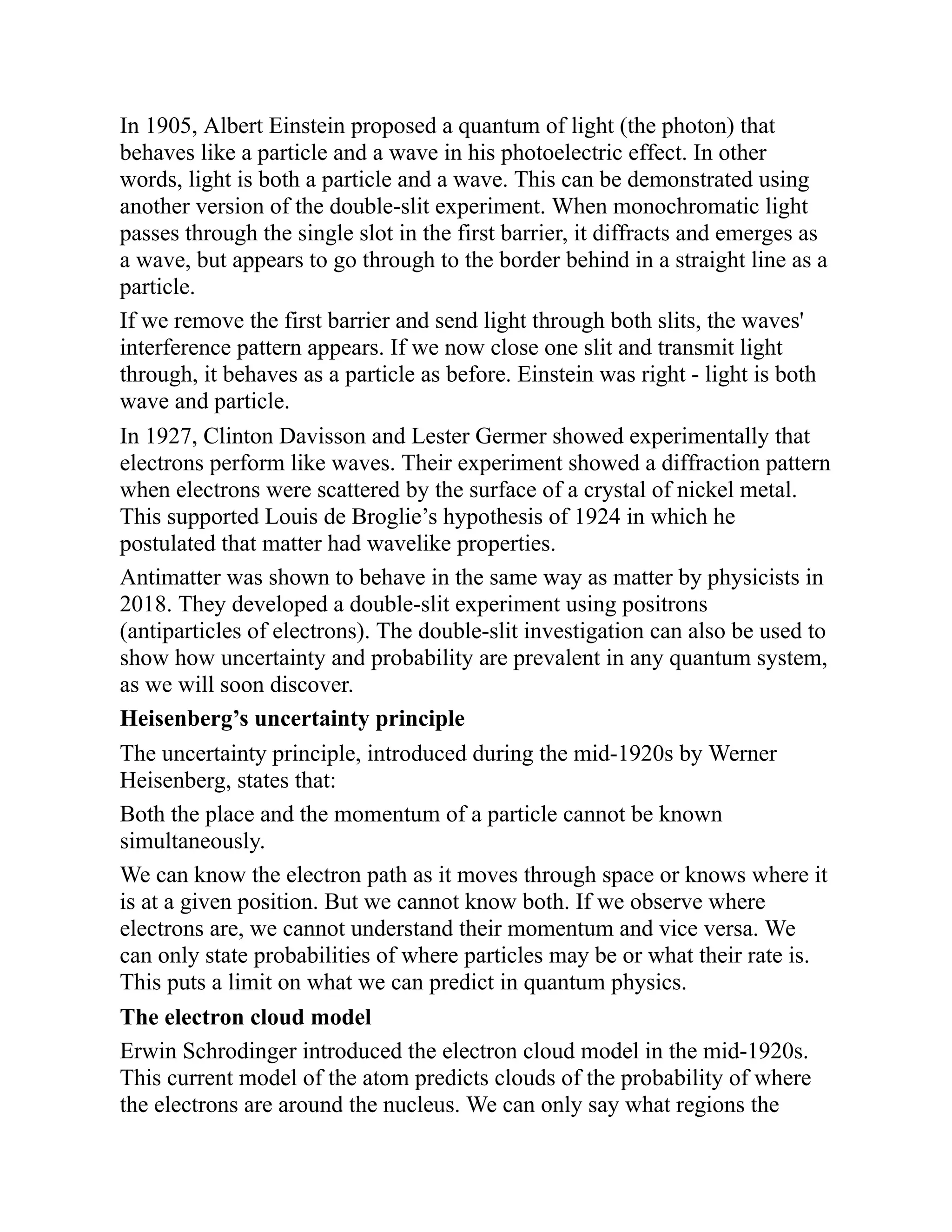 In 1905, Albert Einstein proposed a quantum of light (the photon) that
behaves like a particle and a wave in his photoelectric effect. In other
words, light is both a particle and a wave. This can be demonstrated using
another version of the double-slit experiment. When monochromatic light
passes through the single slot in the first barrier, it diffracts and emerges as
a wave, but appears to go through to the border behind in a straight line as a
particle.
If we remove the first barrier and send light through both slits, the waves'
interference pattern appears. If we now close one slit and transmit light
through, it behaves as a particle as before. Einstein was right - light is both
wave and particle.
In 1927, Clinton Davisson and Lester Germer showed experimentally that
electrons perform like waves. Their experiment showed a diffraction pattern
when electrons were scattered by the surface of a crystal of nickel metal.
This supported Louis de Broglie’s hypothesis of 1924 in which he
postulated that matter had wavelike properties.
Antimatter was shown to behave in the same way as matter by physicists in
2018. They developed a double-slit experiment using positrons
(antiparticles of electrons). The double-slit investigation can also be used to
show how uncertainty and probability are prevalent in any quantum system,
as we will soon discover.
Heisenberg’s uncertainty principle
The uncertainty principle, introduced during the mid-1920s by Werner
Heisenberg, states that:
Both the place and the momentum of a particle cannot be known
simultaneously.
We can know the electron path as it moves through space or knows where it
is at a given position. But we cannot know both. If we observe where
electrons are, we cannot understand their momentum and vice versa. We
can only state probabilities of where particles may be or what their rate is.
This puts a limit on what we can predict in quantum physics.
The electron cloud model
Erwin Schrodinger introduced the electron cloud model in the mid-1920s.
This current model of the atom predicts clouds of the probability of where
the electrons are around the nucleus. We can only say what regions the
 