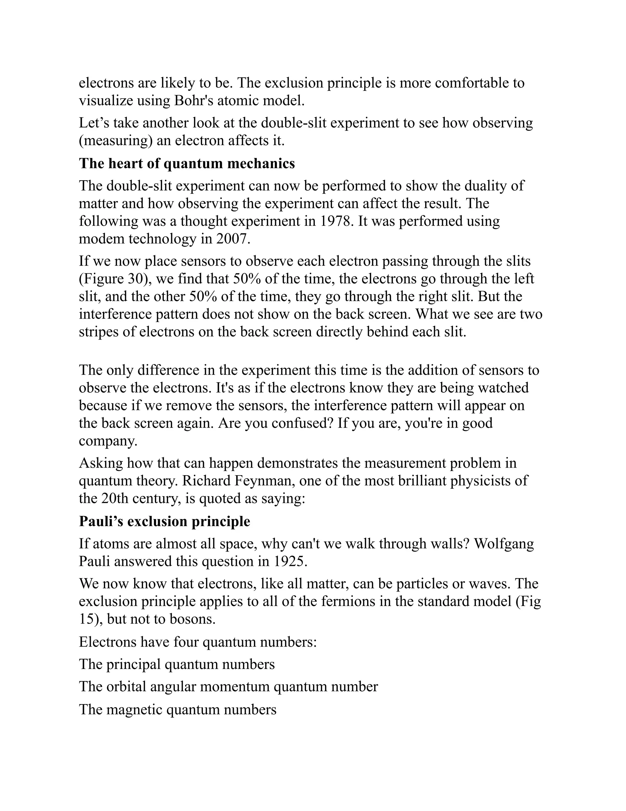 electrons are likely to be. The exclusion principle is more comfortable to
visualize using Bohr's atomic model.
Let’s take another look at the double-slit experiment to see how observing
(measuring) an electron affects it.
The heart of quantum mechanics
The double-slit experiment can now be performed to show the duality of
matter and how observing the experiment can affect the result. The
following was a thought experiment in 1978. It was performed using
modem technology in 2007.
If we now place sensors to observe each electron passing through the slits
(Figure 30), we find that 50% of the time, the electrons go through the left
slit, and the other 50% of the time, they go through the right slit. But the
interference pattern does not show on the back screen. What we see are two
stripes of electrons on the back screen directly behind each slit.
The only difference in the experiment this time is the addition of sensors to
observe the electrons. It's as if the electrons know they are being watched
because if we remove the sensors, the interference pattern will appear on
the back screen again. Are you confused? If you are, you're in good
company.
Asking how that can happen demonstrates the measurement problem in
quantum theory. Richard Feynman, one of the most brilliant physicists of
the 20th century, is quoted as saying:
Pauli’s exclusion principle
If atoms are almost all space, why can't we walk through walls? Wolfgang
Pauli answered this question in 1925.
We now know that electrons, like all matter, can be particles or waves. The
exclusion principle applies to all of the fermions in the standard model (Fig
15), but not to bosons.
Electrons have four quantum numbers:
The principal quantum numbers
The orbital angular momentum quantum number
The magnetic quantum numbers
 