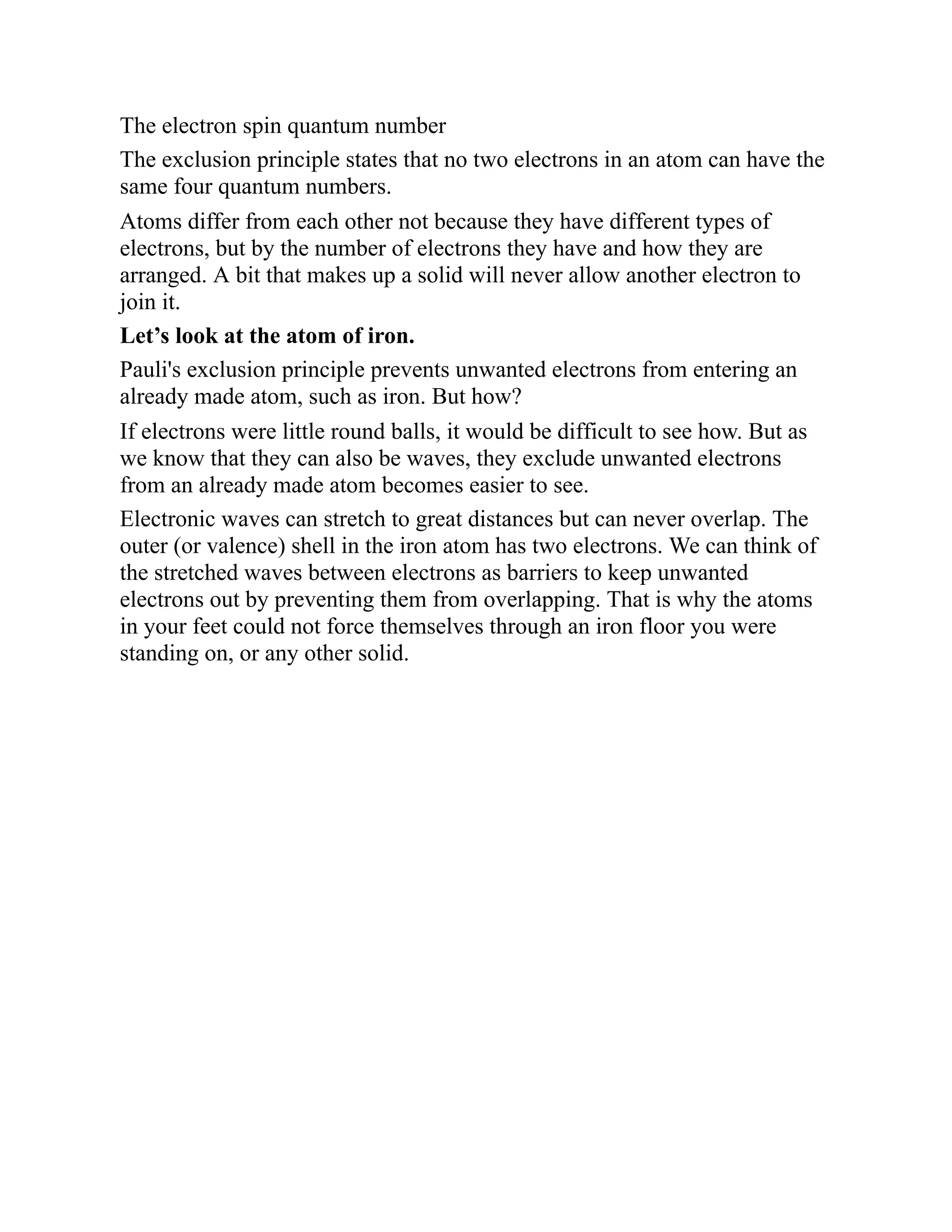 The electron spin quantum number
The exclusion principle states that no two electrons in an atom can have the
same four quantum numbers.
Atoms differ from each other not because they have different types of
electrons, but by the number of electrons they have and how they are
arranged. A bit that makes up a solid will never allow another electron to
join it.
Let’s look at the atom of iron.
Pauli's exclusion principle prevents unwanted electrons from entering an
already made atom, such as iron. But how?
If electrons were little round balls, it would be difficult to see how. But as
we know that they can also be waves, they exclude unwanted electrons
from an already made atom becomes easier to see.
Electronic waves can stretch to great distances but can never overlap. The
outer (or valence) shell in the iron atom has two electrons. We can think of
the stretched waves between electrons as barriers to keep unwanted
electrons out by preventing them from overlapping. That is why the atoms
in your feet could not force themselves through an iron floor you were
standing on, or any other solid.
 