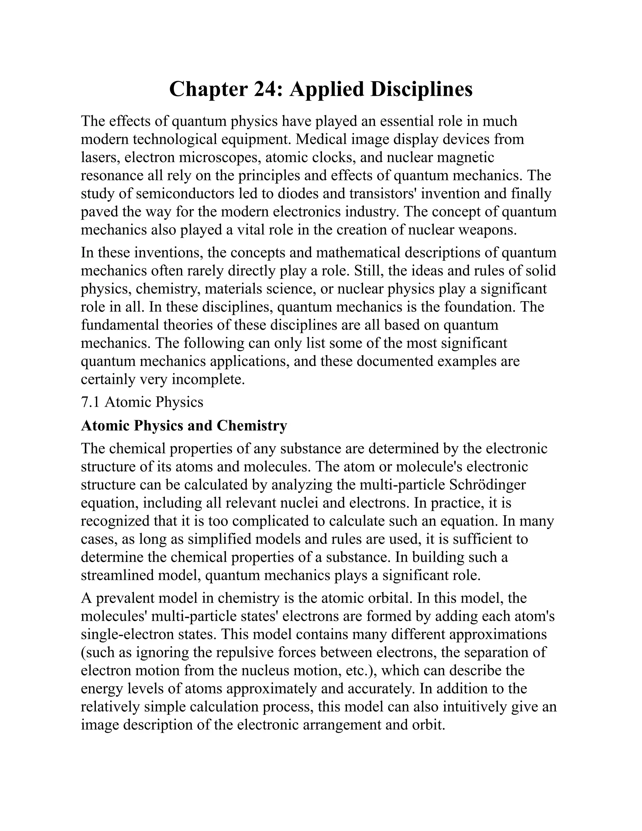 Chapter 24: Applied Disciplines
The effects of quantum physics have played an essential role in much
modern technological equipment. Medical image display devices from
lasers, electron microscopes, atomic clocks, and nuclear magnetic
resonance all rely on the principles and effects of quantum mechanics. The
study of semiconductors led to diodes and transistors' invention and finally
paved the way for the modern electronics industry. The concept of quantum
mechanics also played a vital role in the creation of nuclear weapons.
In these inventions, the concepts and mathematical descriptions of quantum
mechanics often rarely directly play a role. Still, the ideas and rules of solid
physics, chemistry, materials science, or nuclear physics play a significant
role in all. In these disciplines, quantum mechanics is the foundation. The
fundamental theories of these disciplines are all based on quantum
mechanics. The following can only list some of the most significant
quantum mechanics applications, and these documented examples are
certainly very incomplete.
7.1 Atomic Physics
Atomic Physics and Chemistry
The chemical properties of any substance are determined by the electronic
structure of its atoms and molecules. The atom or molecule's electronic
structure can be calculated by analyzing the multi-particle Schrödinger
equation, including all relevant nuclei and electrons. In practice, it is
recognized that it is too complicated to calculate such an equation. In many
cases, as long as simplified models and rules are used, it is sufficient to
determine the chemical properties of a substance. In building such a
streamlined model, quantum mechanics plays a significant role.
A prevalent model in chemistry is the atomic orbital. In this model, the
molecules' multi-particle states' electrons are formed by adding each atom's
single-electron states. This model contains many different approximations
(such as ignoring the repulsive forces between electrons, the separation of
electron motion from the nucleus motion, etc.), which can describe the
energy levels of atoms approximately and accurately. In addition to the
relatively simple calculation process, this model can also intuitively give an
image description of the electronic arrangement and orbit.
 