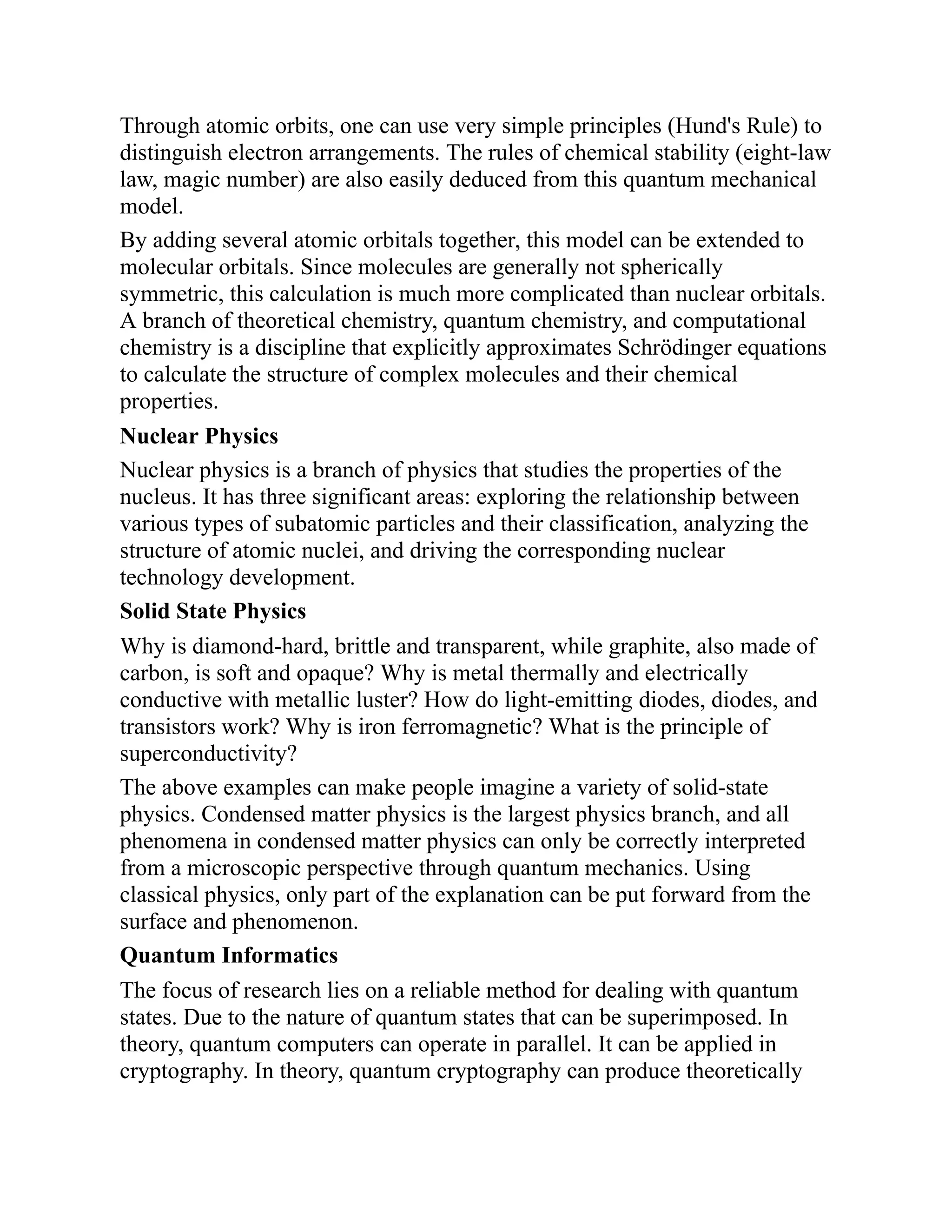 Through atomic orbits, one can use very simple principles (Hund's Rule) to
distinguish electron arrangements. The rules of chemical stability (eight-law
law, magic number) are also easily deduced from this quantum mechanical
model.
By adding several atomic orbitals together, this model can be extended to
molecular orbitals. Since molecules are generally not spherically
symmetric, this calculation is much more complicated than nuclear orbitals.
A branch of theoretical chemistry, quantum chemistry, and computational
chemistry is a discipline that explicitly approximates Schrödinger equations
to calculate the structure of complex molecules and their chemical
properties.
Nuclear Physics
Nuclear physics is a branch of physics that studies the properties of the
nucleus. It has three significant areas: exploring the relationship between
various types of subatomic particles and their classification, analyzing the
structure of atomic nuclei, and driving the corresponding nuclear
technology development.
Solid State Physics
Why is diamond-hard, brittle and transparent, while graphite, also made of
carbon, is soft and opaque? Why is metal thermally and electrically
conductive with metallic luster? How do light-emitting diodes, diodes, and
transistors work? Why is iron ferromagnetic? What is the principle of
superconductivity?
The above examples can make people imagine a variety of solid-state
physics. Condensed matter physics is the largest physics branch, and all
phenomena in condensed matter physics can only be correctly interpreted
from a microscopic perspective through quantum mechanics. Using
classical physics, only part of the explanation can be put forward from the
surface and phenomenon.
Quantum Informatics
The focus of research lies on a reliable method for dealing with quantum
states. Due to the nature of quantum states that can be superimposed. In
theory, quantum computers can operate in parallel. It can be applied in
cryptography. In theory, quantum cryptography can produce theoretically
 
