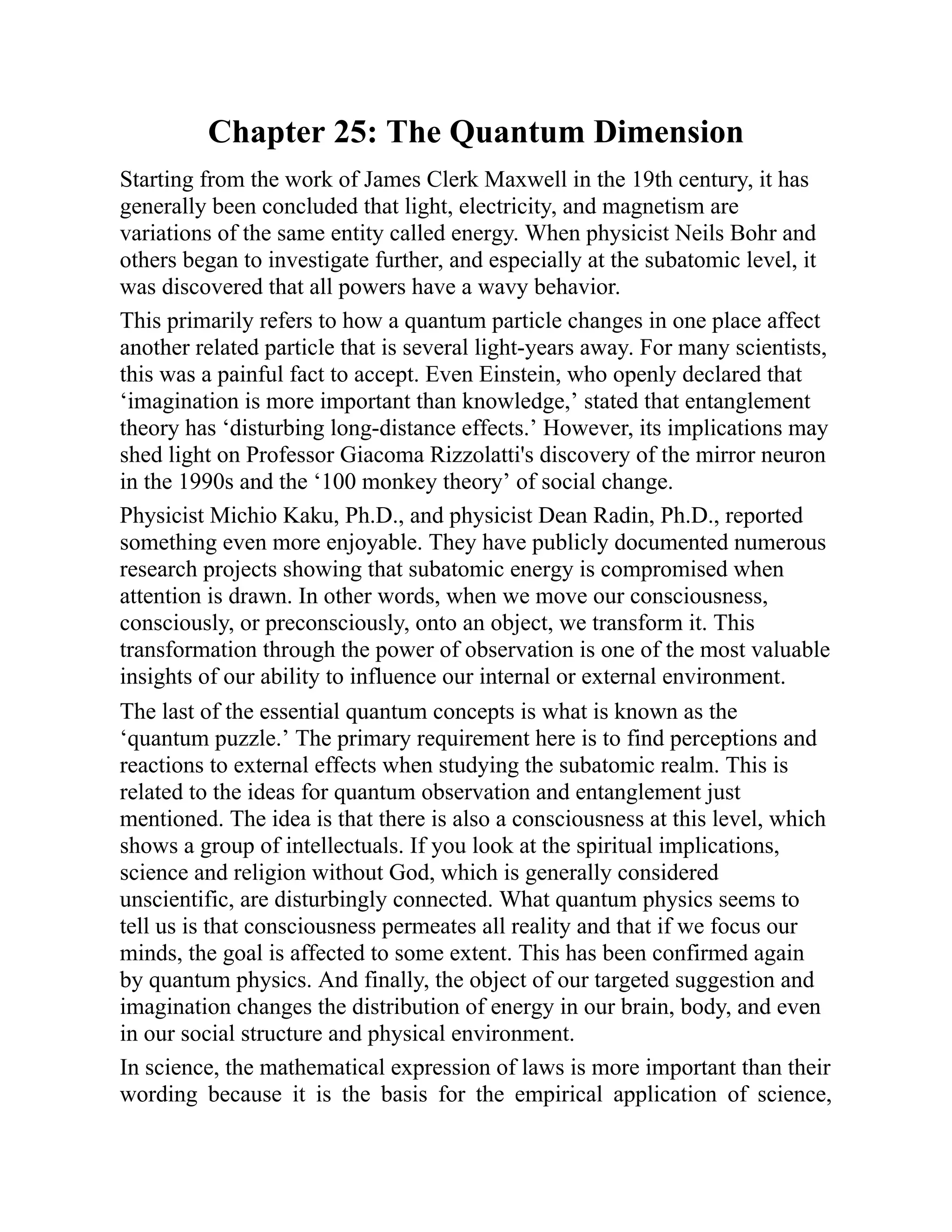 Chapter 25: The Quantum Dimension
Starting from the work of James Clerk Maxwell in the 19th century, it has
generally been concluded that light, electricity, and magnetism are
variations of the same entity called energy. When physicist Neils Bohr and
others began to investigate further, and especially at the subatomic level, it
was discovered that all powers have a wavy behavior.
This primarily refers to how a quantum particle changes in one place affect
another related particle that is several light-years away. For many scientists,
this was a painful fact to accept. Even Einstein, who openly declared that
‘imagination is more important than knowledge,’ stated that entanglement
theory has ‘disturbing long-distance effects.’ However, its implications may
shed light on Professor Giacoma Rizzolatti's discovery of the mirror neuron
in the 1990s and the ‘100 monkey theory’ of social change.
Physicist Michio Kaku, Ph.D., and physicist Dean Radin, Ph.D., reported
something even more enjoyable. They have publicly documented numerous
research projects showing that subatomic energy is compromised when
attention is drawn. In other words, when we move our consciousness,
consciously, or preconsciously, onto an object, we transform it. This
transformation through the power of observation is one of the most valuable
insights of our ability to influence our internal or external environment.
The last of the essential quantum concepts is what is known as the
‘quantum puzzle.’ The primary requirement here is to find perceptions and
reactions to external effects when studying the subatomic realm. This is
related to the ideas for quantum observation and entanglement just
mentioned. The idea is that there is also a consciousness at this level, which
shows a group of intellectuals. If you look at the spiritual implications,
science and religion without God, which is generally considered
unscientific, are disturbingly connected. What quantum physics seems to
tell us is that consciousness permeates all reality and that if we focus our
minds, the goal is affected to some extent. This has been confirmed again
by quantum physics. And finally, the object of our targeted suggestion and
imagination changes the distribution of energy in our brain, body, and even
in our social structure and physical environment.
In science, the mathematical expression of laws is more important than their
wording because it is the basis for the empirical application of science,
 