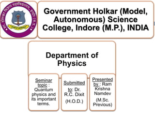 Government Holkar (Model,
Autonomous) Science
College, Indore (M.P.), INDIA
Department of
Physics
Seminar
topic :
Quantum
physics and
its important
terms.
Submitted
to: Dr.
R.C. Dixit
(H.O.D.)
Presented
by : Ram
Krishna
Namdev
(M.Sc.
Previous)
 