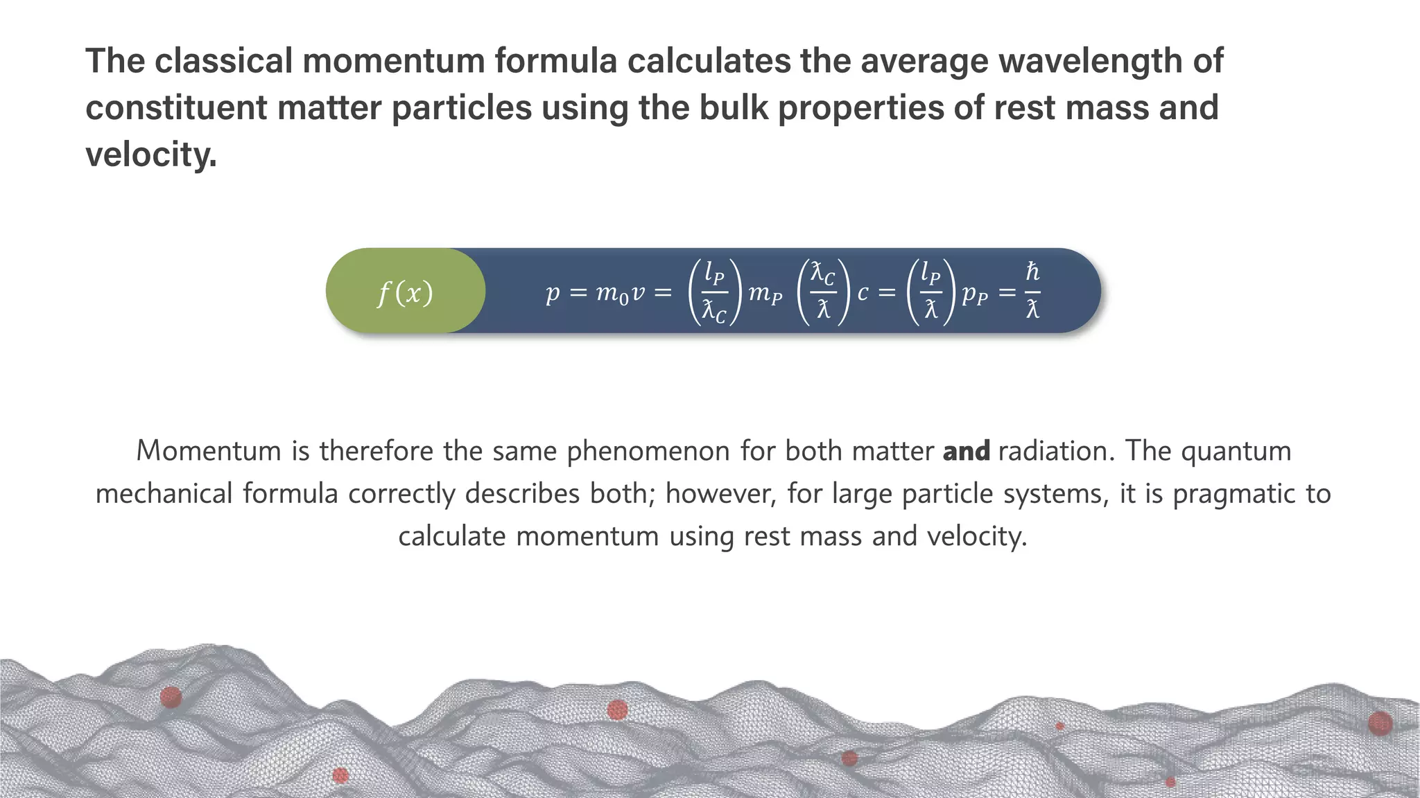 Momentum is therefore the same phenomenon for both matter and radiation. The quantum
mechanical formula correctly describes both; however, for large particle systems, it is pragmatic to
calculate momentum using rest mass and velocity.
The classical momentum formula calculates the average wavelength of
constituent matter particles using the bulk properties of rest mass and
velocity.
𝑓𝑓 𝑥𝑥 𝑝𝑝 = 𝑚𝑚0𝑣𝑣 =
𝑙𝑙𝑃𝑃
ƛ𝐶𝐶
𝑚𝑚𝑃𝑃
ƛ𝐶𝐶
ƛ
𝑐𝑐 =
𝑙𝑙𝑃𝑃
ƛ
𝑝𝑝𝑃𝑃 =
ℏ
ƛ
 