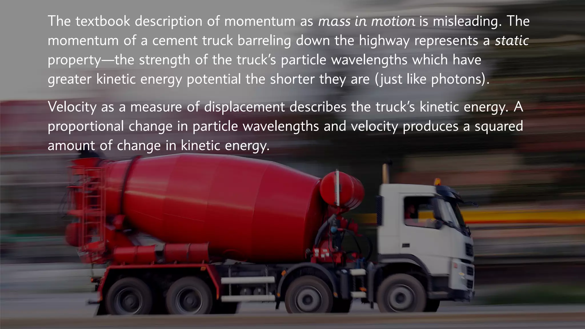 The textbook description of momentum as mass in motion is misleading. The
momentum of a cement truck barreling down the highway represents a static
property—the strength of the truck’s particle wavelengths which have
greater kinetic energy potential the shorter they are (just like photons).
Velocity as a measure of displacement describes the truck’s kinetic energy. A
proportional change in particle wavelengths and velocity produces a squared
amount of change in kinetic energy.
 