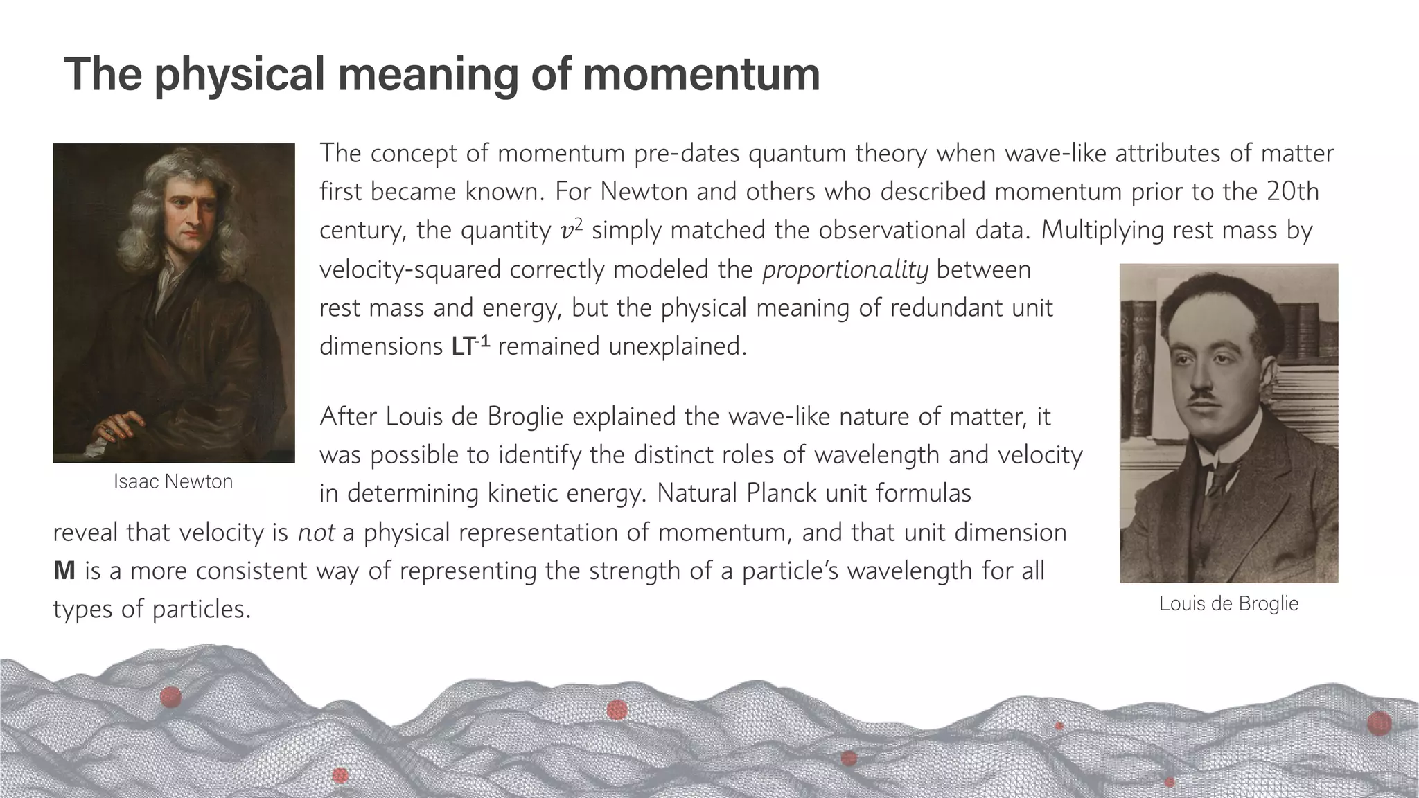 The physical meaning of momentum
The concept of momentum pre-dates quantum theory when wave-like attributes of matter
first became known. For Newton and others who described momentum prior to the 20th
century, the quantity 𝑣𝑣2 simply matched the observational data. Multiplying rest mass by
reveal that velocity is not a physical representation of momentum, and that unit dimension
M is a more consistent way of representing the strength of a particle’s wavelength for all
types of particles.
Isaac Newton
Louis de Broglie
velocity-squared correctly modeled the proportionality between
rest mass and energy, but the physical meaning of redundant unit
dimensions LT-1 remained unexplained.
After Louis de Broglie explained the wave-like nature of matter, it
was possible to identify the distinct roles of wavelength and velocity
in determining kinetic energy. Natural Planck unit formulas
 