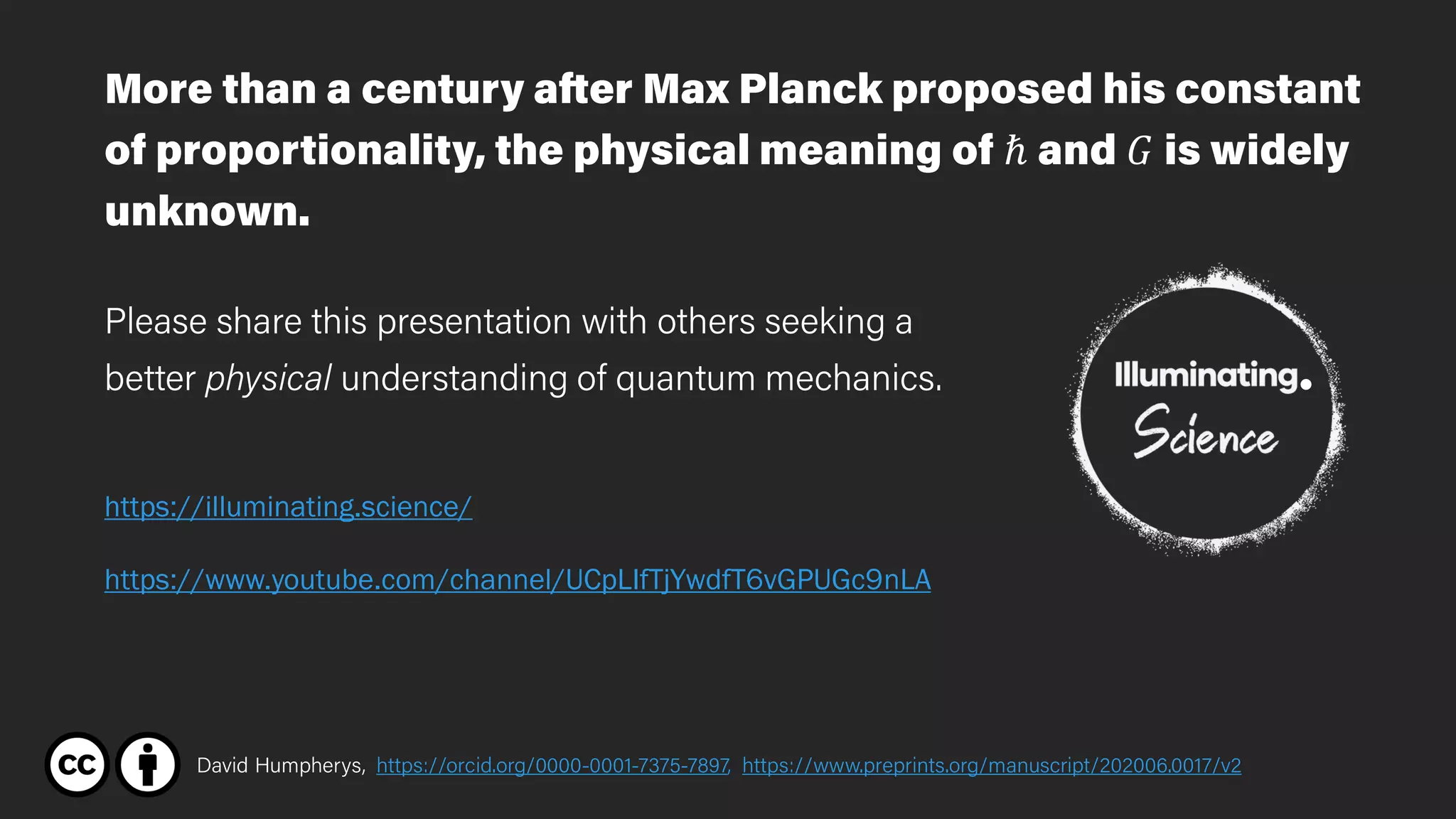 David Humpherys, https://orcid.org/0000-0001-7375-7897, https://www.preprints.org/manuscript/202006.0017/v2
https://www.youtube.com/channel/UCpLIfTjYwdfT6vGPUGc9nLA
https://illuminating.science/
More than a century after Max Planck proposed his constant
of proportionality, the physical meaning of ℏ and 𝐺𝐺 is widely
unknown.
Please share this presentation with others seeking a
better physical understanding of quantum mechanics.
 