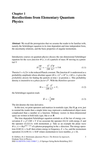 Chapter 1
Recollections from Elementary Quantum
Physics
Abstract We recall the prerequisites that we assume the reader to be familiar with,
namely the Schrödinger equation in its time dependent and time independent form,
the uncertainty relations, and the basic properties of angular momentum.
Introductory courses on quantum physics discuss the one-dimensional Schrödinger
equation for the wave function Ψ (x,t) of a particle of mass M moving in a poten-
tial V
i
∂Ψ
∂t
= −
2
2M
∂2Ψ
∂x2
+ V Ψ. (1.1)
Therein = h/2π is the reduced Planck constant. The function Ψ is understood as a
probability amplitude whose absolute square |Ψ (x,t)|2 = Ψ ∗(x,t)Ψ (x,t) gives the
probability density for ﬁnding the particle at time t at position x. This probability
density is insensitive to a phase factor eiϕ. With the Hamilton operator
H = −
2
2M
∂2
∂x2
+ V, (1.2)
the Schrödinger equation reads
˙Ψ = −
i
HΨ. (1.3)
The dot denotes the time derivative.
In this text, we print operators and matrices in nonitalic type, like H, p, or σ, just
to remind the reader that a simple letter may represent a mathematical object more
complicated than a number or a function. Ordinary vectors in three-dimensional
space are written in bold italic type, like x or B.
The time dependent Schrödinger equation reminds us of the law of energy con-
servation E = p2/2M + V if we associate the operator i ∂/∂t with energy E and
the operator ( /i)∂/∂x with momentum p. Take as an example the plane wave
Ψ (x,t) = Ψ0ei(kx−ωt) of a photon propagating in the x-direction. The energy opera-
tion i ∂Ψ/∂t = ωΨ then relates energy to frequency, E = ω, and the momentum
operation ( /i)∂Ψ/∂x = kΨ relates momentum to wave number, p = k.
D. Dubbers, H.-J. Stöckmann, Quantum Physics: The Bottom-Up Approach,
Graduate Texts in Physics,
DOI 10.1007/978-3-642-31060-7_1, © Springer-Verlag Berlin Heidelberg 2013
3
 