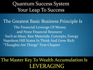 Quantum Success System
Your Leap To Success
The Greatest Basic Business Principle Is
The Financial Leverage Of Money
and None Financial Resource
Such as Ideas, Raw Materials, Concepts, Energy
Napoleon Hill States In Think And Grow Rich
“Thoughts Are Things” First Chapter
The Master Key To Wealth Accumulation Is
LEVERAGING
 
