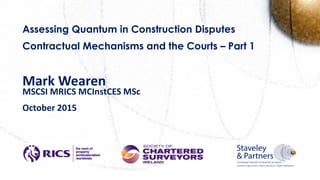 Assessing Quantum in Construction Disputes
Contractual Mechanisms and the Courts – Part 1
Mark Wearen
MSCSI MRICS MCInstCES MSc
October 2015
April 2015
 