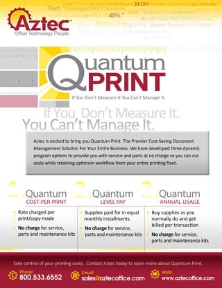 Aztec is excited to bring you Quantum Print. The Premier Cost-Saving Document
         Management Solution For Your Entire Business. We have developed three dynamic
         program options to provide you with service and parts at no charge so you can cut
         costs while retaining optimum workflow from your entire printing fleet.




1.Quantum 2.Quantum 3.Quantum
      COST-PER-PRINT                     LEVEL PAY                    ANNUAL USAGE
• Rate charged per             • Supplies paid for in equal     • Buy supplies as you


          2.        3.
  print/copy made                monthly installments             normally do and get
                                                                  billed per transaction
• No charge for service,     • No charge for service,
  parts and maintenance kits   parts and maintenance kits • No charge for service,
                                                            parts and maintenance kits



Take control of your printing costs. Contact Aztec today to learn more about Quantum Print.
   Phone:                       Email:                                 Web:
   800.533.6552                 sales@aztecoffice.com                  www.aztecoffice.com
 