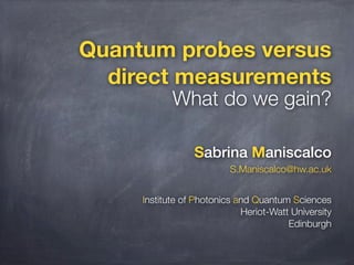 Quantum probes versus
direct measurements

What do we gain?
Sabrina Maniscalco
S.Maniscalco@hw.ac.uk

Institute of Photonics and Quantum Sciences
Heriot-Watt University
Edinburgh

 