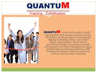 QUANTUM works with people to build
organizations that produce superior results.
We deliver on this promise by strategically
aligning leadership, talent, and culture
within organizations. We do this by
providing strategic consulting on people
development and talent management topics
and through our learning institutes, skill-
building workshops, tailored assessment
services, and executive coaching
 
