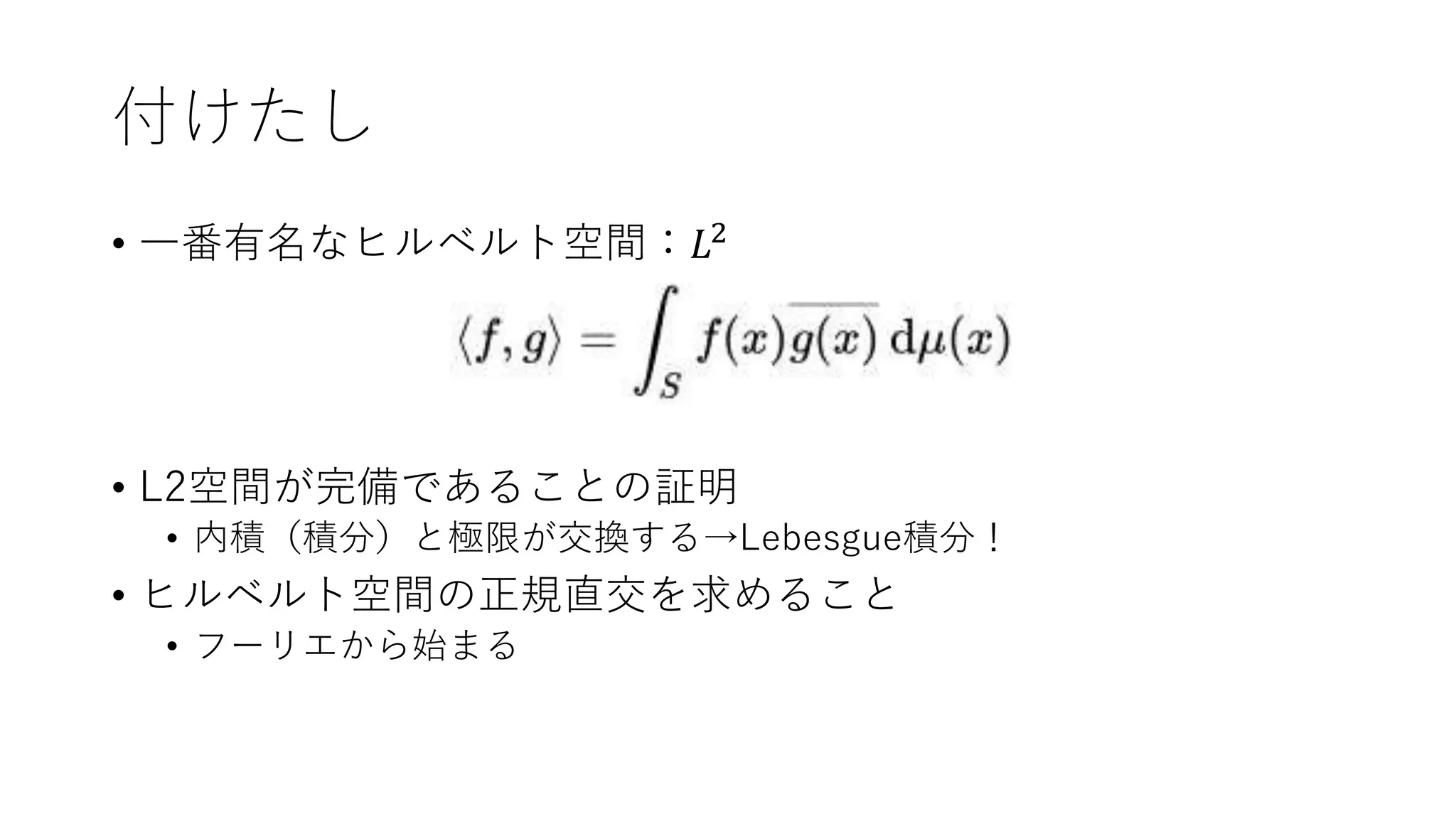 付けたし
• 一番有名なヒルベルト空間：𝐿2
• L2空間が完備であることの証明
• 内積（積分）と極限が交換する→Lebesgue積分！
• ヒルベルト空間の正規直交を求めること
• フーリエから始まる
 