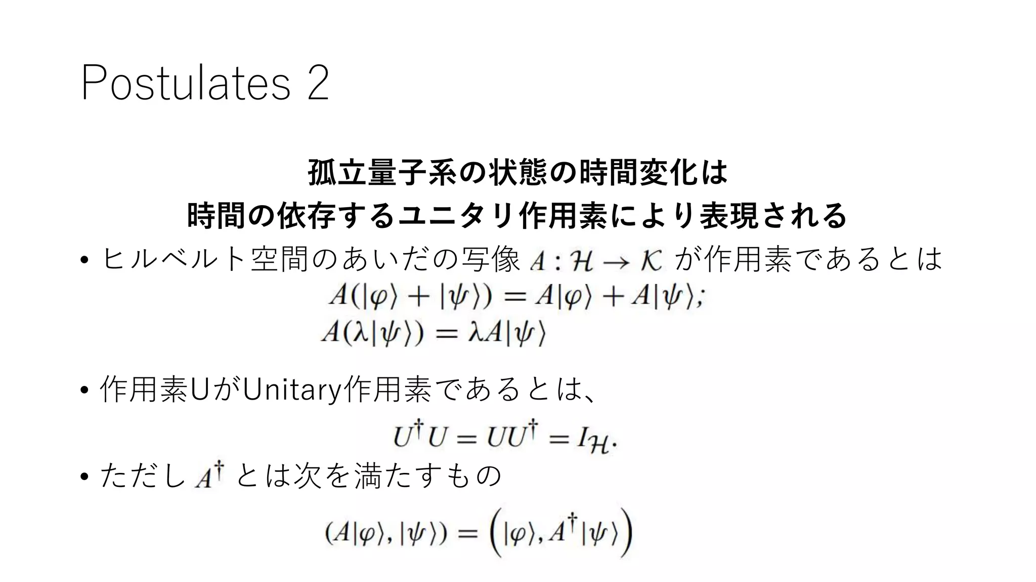 Postulates 2
孤立量子系の状態の時間変化は
時間の依存するユニタリ作用素により表現される
• ヒルベルト空間のあいだの写像 が作用素であるとは
• 作用素UがUnitary作用素であるとは、
• ただし とは次を満たすもの
 
