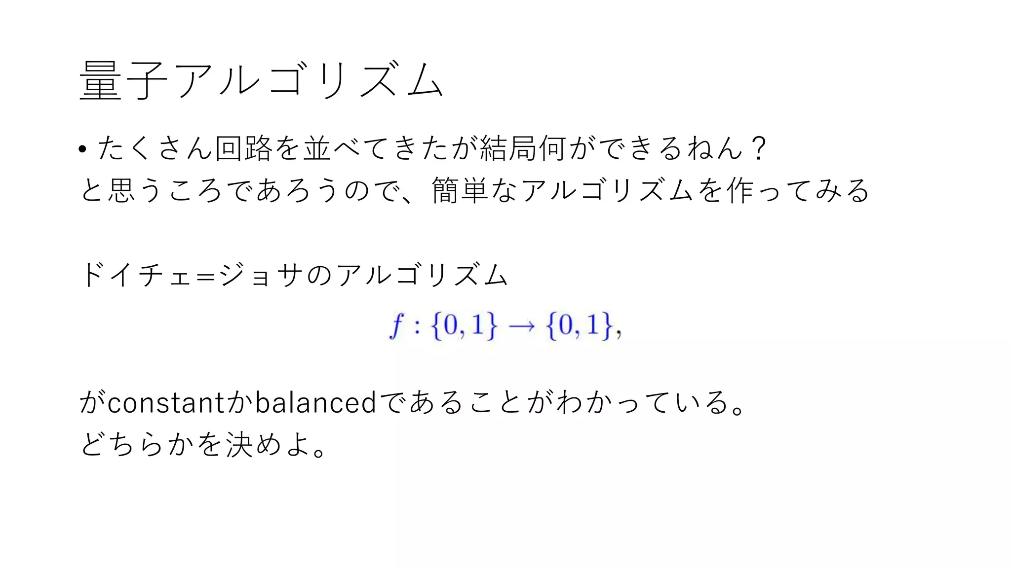 量子アルゴリズム
• たくさん回路を並べてきたが結局何ができるねん？
と思うころであろうので、簡単なアルゴリズムを作ってみる
ドイチェ=ジョサのアルゴリズム
がconstantかbalancedであることがわかっている。
どちらかを決めよ。
 