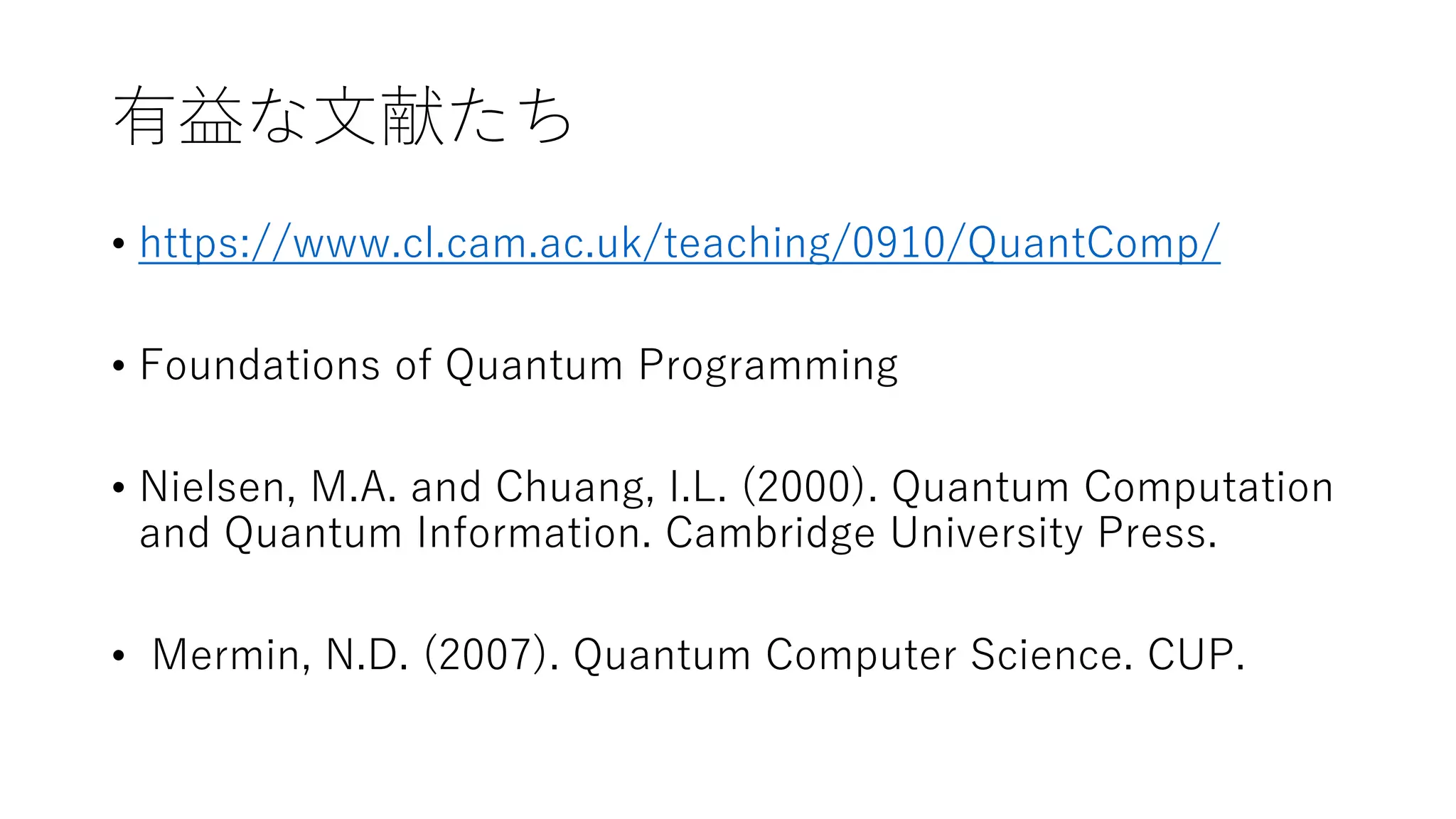 有益な文献たち
• https://www.cl.cam.ac.uk/teaching/0910/QuantComp/
• Foundations of Quantum Programming
• Nielsen, M.A. and Chuang, I.L. (2000). Quantum Computation
and Quantum Information. Cambridge University Press.
• Mermin, N.D. (2007). Quantum Computer Science. CUP.
 