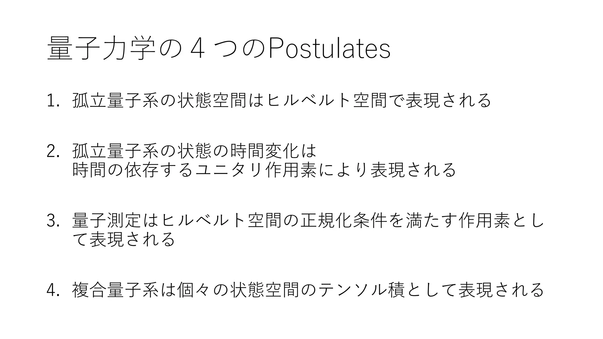 量子力学の４つのPostulates
1. 孤立量子系の状態空間はヒルベルト空間で表現される
2. 孤立量子系の状態の時間変化は
時間の依存するユニタリ作用素により表現される
3. 量子測定はヒルベルト空間の正規化条件を満たす作用素とし
て表現される
4. 複合量子系は個々の状態空間のテンソル積として表現される
 