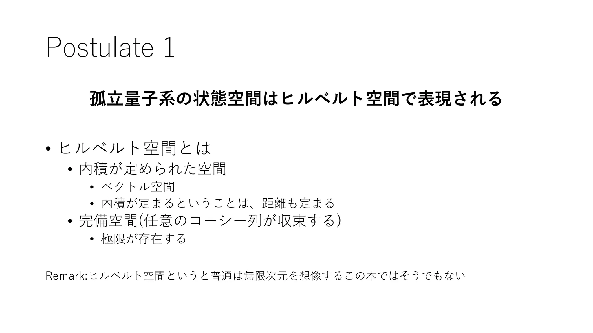Postulate 1
孤立量子系の状態空間はヒルベルト空間で表現される
• ヒルベルト空間とは
• 内積が定められた空間
• ベクトル空間
• 内積が定まるということは、距離も定まる
• 完備空間(任意のコーシー列が収束する)
• 極限が存在する
Remark:ヒルベルト空間というと普通は無限次元を想像するこの本ではそうでもない
 