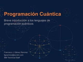 1
Programación Cuántica
Breve introducción a los lenguajes de
programación cuánticos
Francisco J, Gálvez Ramírez
fjgramirez@es.ibm.com
IBM Technical Staff
 