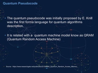 Quantum Pseudocode
• The quantum pseudocode was initially proposed by E. Knill
was the first forma language for quantum algorithms
description.
• It is related with a quantum machine model know as QRAM
(Quantum Random Access Machine)
• Source : https://www.researchgate.net/publication/51394884_Quantum_Random_Access_Memory
 