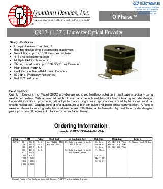 “Improving the Quality of Life through the Power in Light”
®
QPhase™
Design Features:
• Low profile assembled height
• Bearing design simplifies encoder attachment
• Resolutions up to 20,000 lines per revolution
• 4, 6 or 8 pole commutation
• Multiple Bolt Circle mounting
• Through shaft sizes up to 0.375” (10mm) Diameter
• High Noise Immunity
• Cost Competitive with Modular Encoders
• 500 kHz Frequency Response
• RoHS Construction
Quantum Devices, Inc. 112 Orbison St., P.O. Box 100, Barneveld, WI 53507
Tel: (608) 924-3000 Fax: (608) 924-3007 URL: www.quantumdev.com E-mail: qdisales@quantumdev.com
Description:
Quantum Devices, Inc. Model QR12 provides an improved feedback solution in applications typically using
modular encoders. With an over all height of less than one inch and the stability of a bearing encoder design,
the model QR12 can provide significant performance upgrades in applications limited by traditional modular
encoder solutions. Outputs consist of a quadrature with index pulse and three-phase commutation. A flexible
member allows for much greater tail shaft run out and TIR than can be tolerated by modular encoder designs,
plus it provides 30 degrees of rotation for commutation timing.
Ordering Information
Sample: QR12-1000-4-A-B-L-C-A
QR12 (1.22”) Diameter Optical Encoder
Model - PPR - Poles - Electrical - Hub Configuration - Hub Size - Mounting - Index
QR12 24 * 2048 0= 0 A= RS422 (TTL) B= C= 5mm A= SS 1.812" Flex A= Gated to AB, 90deg
256 2500 4= 4 B= oc UVW
Bottom Mount Hub with
Hole in Cover D= 6mm B= SS 1.575" Flex
360 4000 6= 6 E= 8mm C= SS 1.280" Flex
500 4096 8= 8 C= F= 10mm
512 5000
Bottom Mount Hub with
NO Hole in Cover
1000 8192 L= .25"
1024 10000 M= .3125"
1250 16384 N= .375"
2000 20000
Consult Factory For Configurations Not Shown, * 24PPR only available 0 poles.
ELECTROMATE
Toll Free Phone (877) SERVO98
Toll Free Fax (877) SERV099
www.electromate.com
sales@electromate.com
Sold & Serviced By:
 