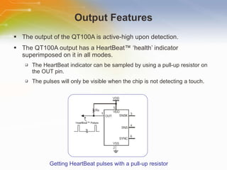 Output Features The output of the QT100A is active-high upon detection. The QT100A output has a HeartBeat™ ‘health’ indicator superimposed on it in all modes. The HeartBeat indicator can be sampled by using a pull-up resistor on the OUT pin. The pulses will only be visible when the chip is not detecting a touch. Getting HeartBeat pulses with a pull-up resistor 