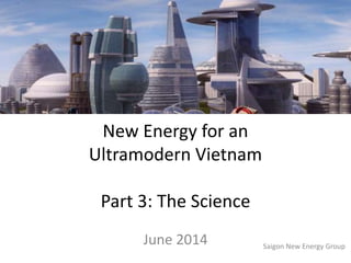 New Energy for an
Ultramodern Vietnam
Part 3: The Science
June 2014 Saigon New Energy Group
 