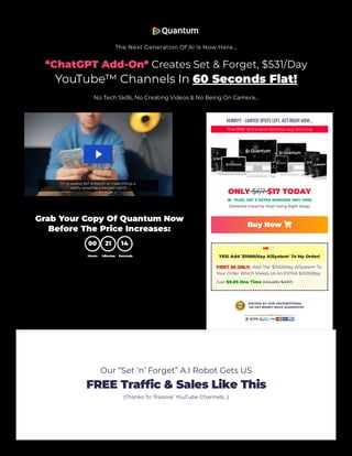 The Next Generation Of AI Is Now Here…
*ChatGPT Add-On* Creates Set & Forget, $531/Day
YouTube™ Channels In 60 Seconds Flat!
No Tech Skills, No Creating Videos & No Being On Camera…
Grab Your Copy Of Quantum Now
Before The Price Increases:
00
Hours
21
Minutes
14
Seconds
HURRY!!! - LIMITED SPOTS LEFT, ACT RIGHT NOW...
This Offer Will Expire Without Any Warning
ONLY $67 $17 TODAY
 PLUS, GET 5 EXTRA BONUSES 100% FREE
Delivered Instantly. Start Using Right Away!
Buy Now 
YES! Add '$1000/day AiSystem' To My Order!
FIRST 50 ONLY: Add The '$1000/day AiSystem' To
Your Order Which Makes Us An EXTRA $1000/day.
Just $9.95 One Time (Usually $497)
Our “Set ‘n’ Forget” A.I Robot Gets US
FREE Traffic & Sales Like This
(Thanks To ‘Passive’ YouTube Channels…)
 