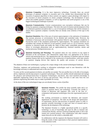 New Profiles in Quantum Technologies
2
Quantum Computing. It is the most impressive technology. Currently there are several
prototypes of quantum computer in execution and it has already been demonstrated that the
execution of quantum algorithms in these systems can suppose a great advantage with respect to
the execution of classic programs on classic computer technology. The development of more
robust and scalable quantum computers, as well as algorithms and useful programs is one of the
biggest technological challenges at present.
Quantum Communication. Current communications uses encryption techniques that can be
broken by quantum computing techniques. This led to the need of creation and development of the
so-called post-quantum encryption that is, a set of encryptions techniques that will be immune to
attacks from a quantum computer. Currently there are already some solutions of this type in the
market.
Quantum Simulation. One of the uses of current supercomputers is the realization of simulations
that recreate processes or environments for its detailed and controlled study. However, the
simulation of processes and environments with quantum behavior and with some complexity is
beyond the reach of the simulation performed by supercomputers. The quantum simulators are
assemblies that emulate the behavior of real quantum systems such as a set of electrons, atomic
particles or chemical bonds and enable the study of them under controllable parameters. This
allows to investigate phenomena such as superconductivity, chemical reactions, atomic and
nuclear processes, biological processes, etc.
Quantum Sensoring and Metrology. The quantum states are very sensitive to any signal or
alteration of the environment. This characteristic makes them very appropriate to be used as
sensors and measuring devices. The superposition and the coherence of quantum states are unique
quantum features that can be exploited in the construction of interferometers, solid state sensors,
or quantum imaging devices that improve the quality and accuracy of current devices.
The adoption of these new technologies, is going to be a major change in the current technological landscape.
Therefore, engineers and professionals working in information technologies need to arm themselves with the
knowledge necessary to understand and work in this new field.
To carry out this second quantum revolution, new profiles are needed. The new profiles have to be able of investigate,
advise, implement and develop projects in quantum technologies. These new profiles should understand and manage
the advances and technical know-how in Quantum Technologies, and herein they must transform knowledge in
applicable engineering, both in the form of devices and processes. They will have to add value from this new
quantum engineering and enable ways to make it profitable for society.
At the dawn of this new technological stage you can already forsee a series of profiles:
Quantum Scientist. This profile has deep scientific skills and is an
expert in quantum theory and technology. Currently this profile is
located in physicists and engineers who work in the area of
computation and quantum technologies from the experimental point of
view.
His working environment is mainlyl the laboratory and research
departments of enterprises. The tasks are the design and optimization
of experiments, devices and processes of quantum nature in order to
generate scientific knowledge, to open new lines of research and to
promote the development of the technology.
The Quantum Scientist is a highly specialized profile in a specific
technology or area of knowledge and must be able to transmit and
communicate fluently, and have technical leadership skills to drive and
sustain new research projects. Also collaboration with other research
teams from all over the world is a desirable skill.
In collaboration with the engineers the Quantum Scientist will work to
bring the results of their experiments to their practical implementation
in the industrial world.
 
