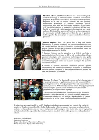New Profiles in Quantum Technologies
3
Quantum Advisor. The Quantum Advisor has a wide knowledge of
quantum technology, as well as a business vision with technological
projection. A Quantum Advisor works in colaboration with Quantum
Engineers to be able to validate solutions that use quantum
technologies. Knowledge of quantum mechanics, optical
technologies, solid state and information technology is necessary
with practical applications in perspective. A Quantum advisor must
be able to transmit and explain quantum technology to a non-expert
audience. The task of the quantum advisor is to advise companies on
the convenience and advantages derived from the use of quantum
technologies for the development or improvement of their business
processes.
Quantum Engineer. Este This profile has a deep and detailed
understanding of quantum technology and can configure and design valid
and efficient solutions for specific problems. He must have a dialogue
with the Quantum Scientist and being able to understand the results and
the knowledge generated in the labs.
A Quantum Engineer may be specialized in a field of knowledge or
quantum technology, but he must be able to link to and combine different
quantum technologies with conventional technologies to make global
designs that solve complex situations. At the same time, as an engineer,
he should apply project control and execution techniques that guarantee
successful execution.
A mastery of quantum mechanics, electronics, photonic systems,
nanotechnology and information technologies is required. In summary the
goal of a quantum engineer is to plan, design and carry out projects that
make use of quantum technologies.
.
Quantum Developer. The Quantum Developer profile is the equivalent of
a systems programmer or application developer. It is someone with the
knowledge necessary to develop a program that works on a simulator or a
quantum processor. A Quantum Developer is able to develop programs and
routines using the quantum circuit model and using the available
programming techniques at their fingertips.
The developer must also know the fundamental concepts in quantum
mechanics. The scope of action of a quantum developer is Quantum
Computation and therefore it is required a deep knowledge of systems
programming as well as a good knowledge of quantum mechanics
It is therefore necessary to enable or modify the educational plans to accommodate new contents that enable the
creation of the aforementioned profiles. So far, the knowledge related to quantum phenomena have been almost
exclusive of physics degrees, but now on, we must expand this knowledge to other studies in the area of engineering
and information technology, and at the same time, begin to include it earlier and stepwise in secondary education
schools.
Francisco J. Gálvez Ramírez
fjgramirez@gmail.com
Degree in Fundamental Physics (Univ.of Valencia)
Master in Advanced Physics (Univ.of Valencia)
 