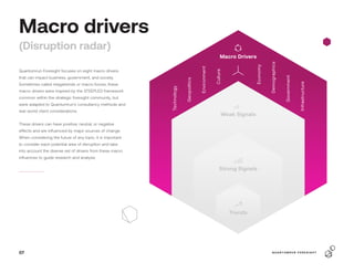 Macro drivers
(Disruption radar)
Quantumrun Foresight focuses on eight macro drivers
that can impact business, government, and society.
Sometimes called megatrends or macro forces, these
macro drivers were inspired by the STEEPLED framework
common within the strategic foresight community, but
were adapted to Quantumrun’s consultancy methods and
real-world client considerations.
These drivers can have positive, neutral, or negative
effects and are influenced by major sources of change.
When considering the future of any topic, it is important
to consider each potential area of disruption and take
into account the diverse set of drivers from these macro
influences to guide research and analysis.
Strong Signals
Trends
Weak Signals
Technology
Geopolitics
Environment
Culture
Macro Drivers
Economy
Demographics
Government
Infrastructure
07 Q U A N T U M R U N F O R E S I G H T
 