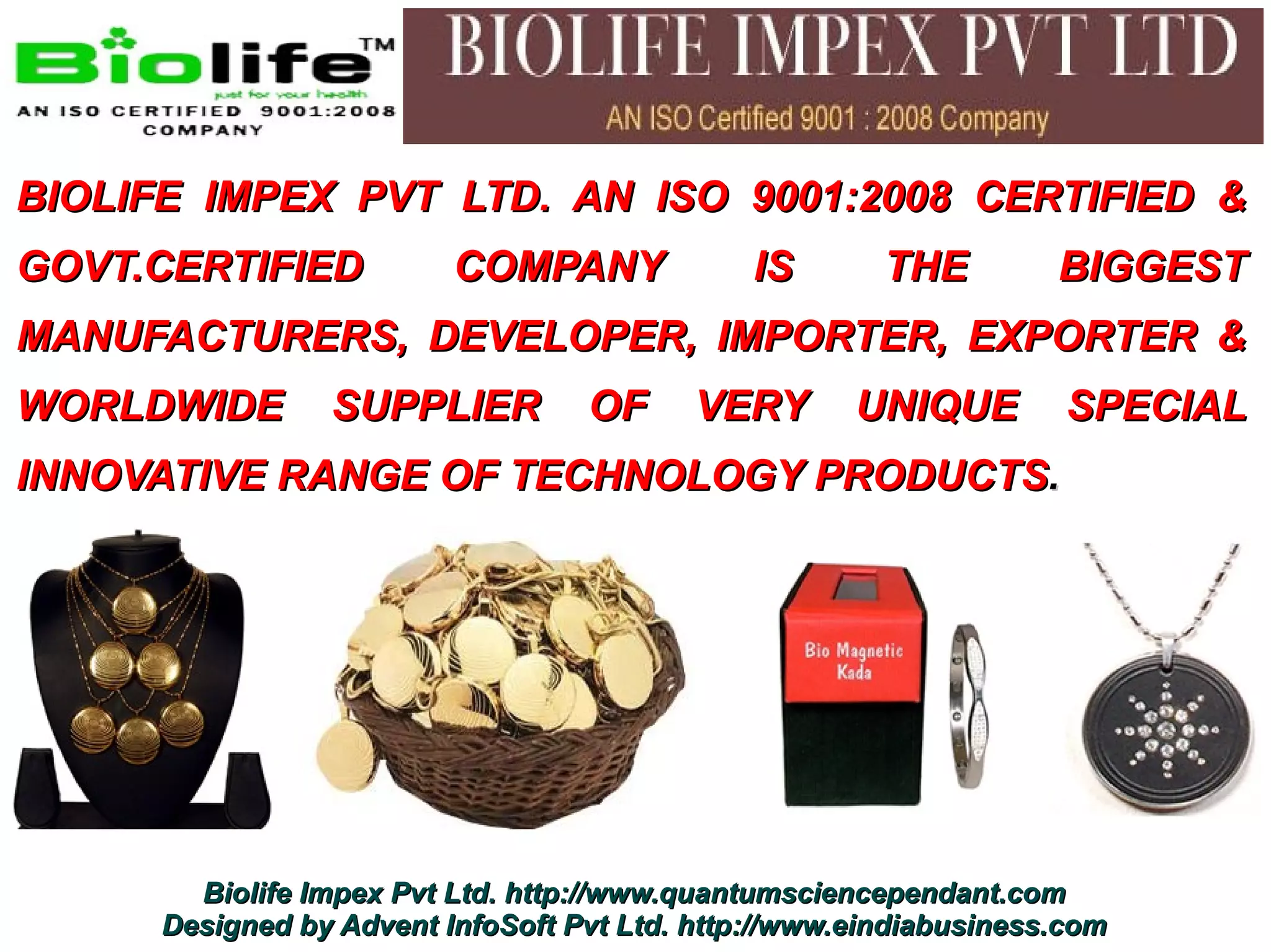 BIOLIFE IMPEX PVT LTD. AN ISO 9001:2008 CERTIFIED &
GOVT.CERTIFIED            COMPANY              IS       THE         BIGGEST
MANUFACTURERS, DEVELOPER, IMPORTER, EXPORTER &
WORLDWIDE        SUPPLIER          OF      VERY       UNIQUE         SPECIAL
INNOVATIVE RANGE OF TECHNOLOGY PRODUCTS.




        Biolife Impex Pvt Ltd. http://www.quantumsciencependant.com
      Designed by Advent InfoSoft Pvt Ltd. http://www.eindiabusiness.com
 