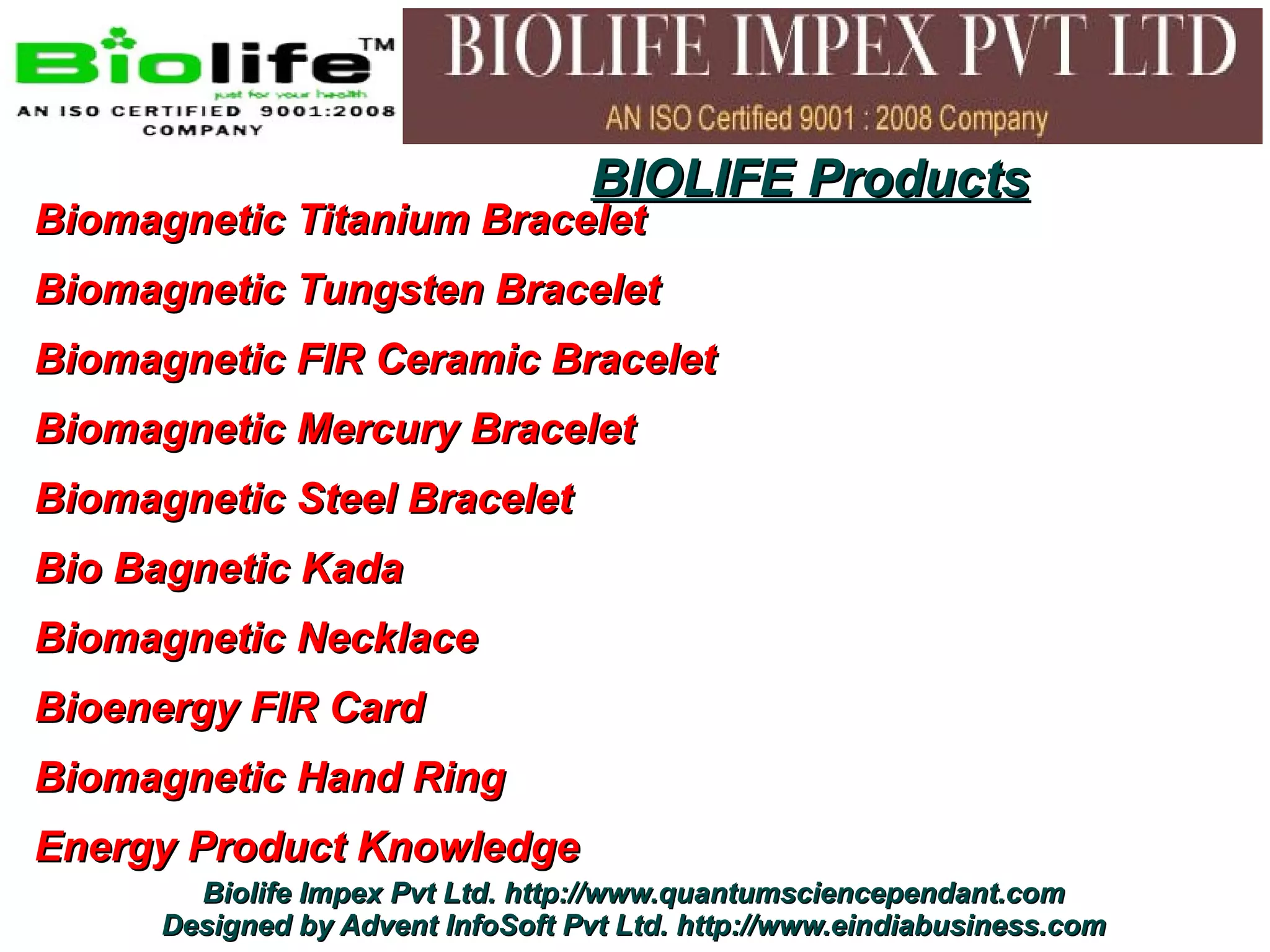 BIOLIFE Products
Biomagnetic Titanium Bracelet
Biomagnetic Tungsten Bracelet
Biomagnetic FIR Ceramic Bracelet
Biomagnetic Mercury Bracelet
Biomagnetic Steel Bracelet
Bio Bagnetic Kada
Biomagnetic Necklace
Bioenergy FIR Card
Biomagnetic Hand Ring
Energy Product Knowledge
        Biolife Impex Pvt Ltd. http://www.quantumsciencependant.com
      Designed by Advent InfoSoft Pvt Ltd. http://www.eindiabusiness.com
 