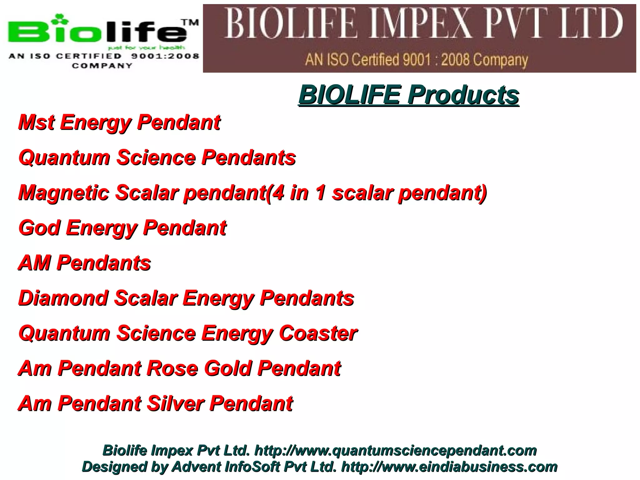 BIOLIFE Products
Mst Energy Pendant
Quantum Science Pendants
Magnetic Scalar pendant(4 in 1 scalar pendant)
God Energy Pendant
AM Pendants
Diamond Scalar Energy Pendants
Quantum Science Energy Coaster
Am Pendant Rose Gold Pendant
Am Pendant Silver Pendant

        Biolife Impex Pvt Ltd. http://www.quantumsciencependant.com
      Designed by Advent InfoSoft Pvt Ltd. http://www.eindiabusiness.com
 